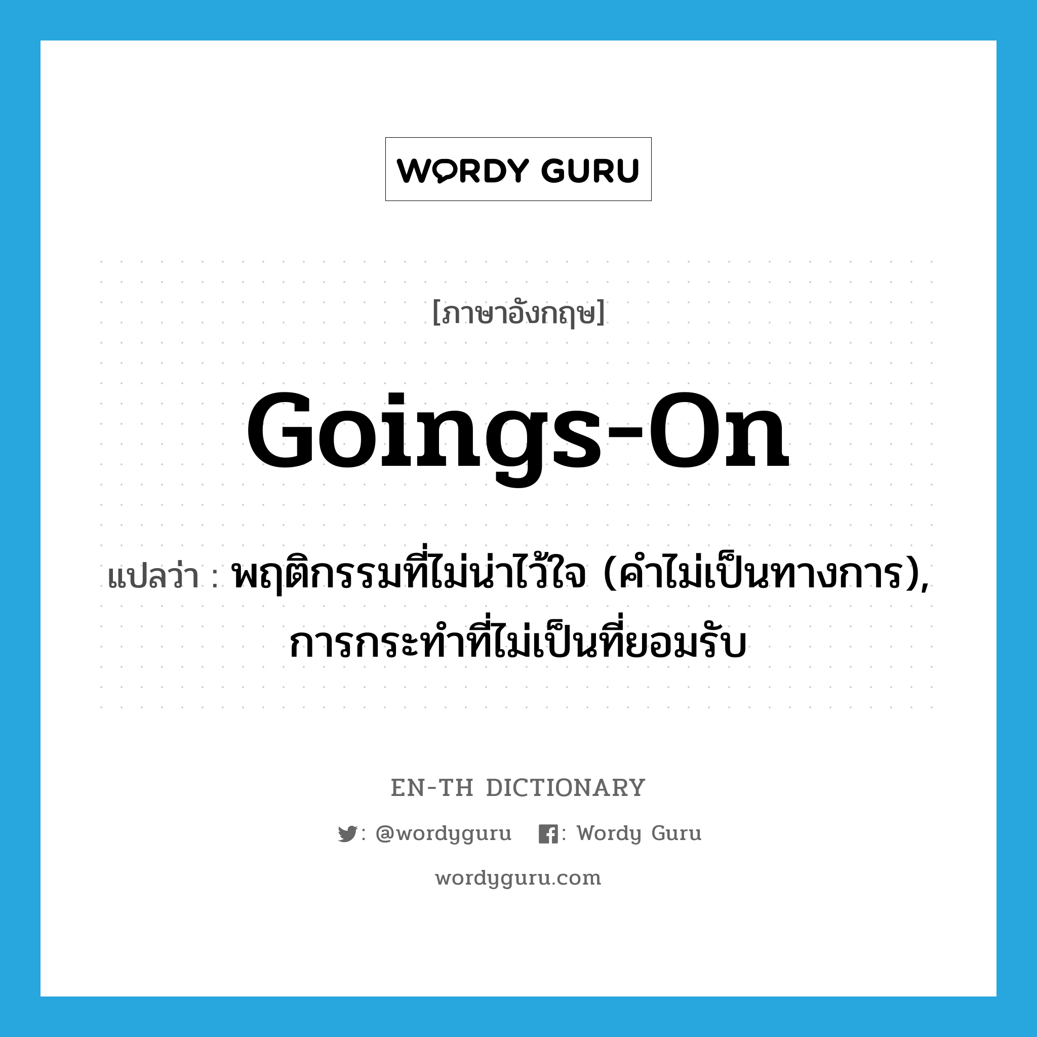 goings-on แปลว่า?, คำศัพท์ภาษาอังกฤษ goings-on แปลว่า พฤติกรรมที่ไม่น่าไว้ใจ (คำไม่เป็นทางการ), การกระทำที่ไม่เป็นที่ยอมรับ ประเภท N หมวด N