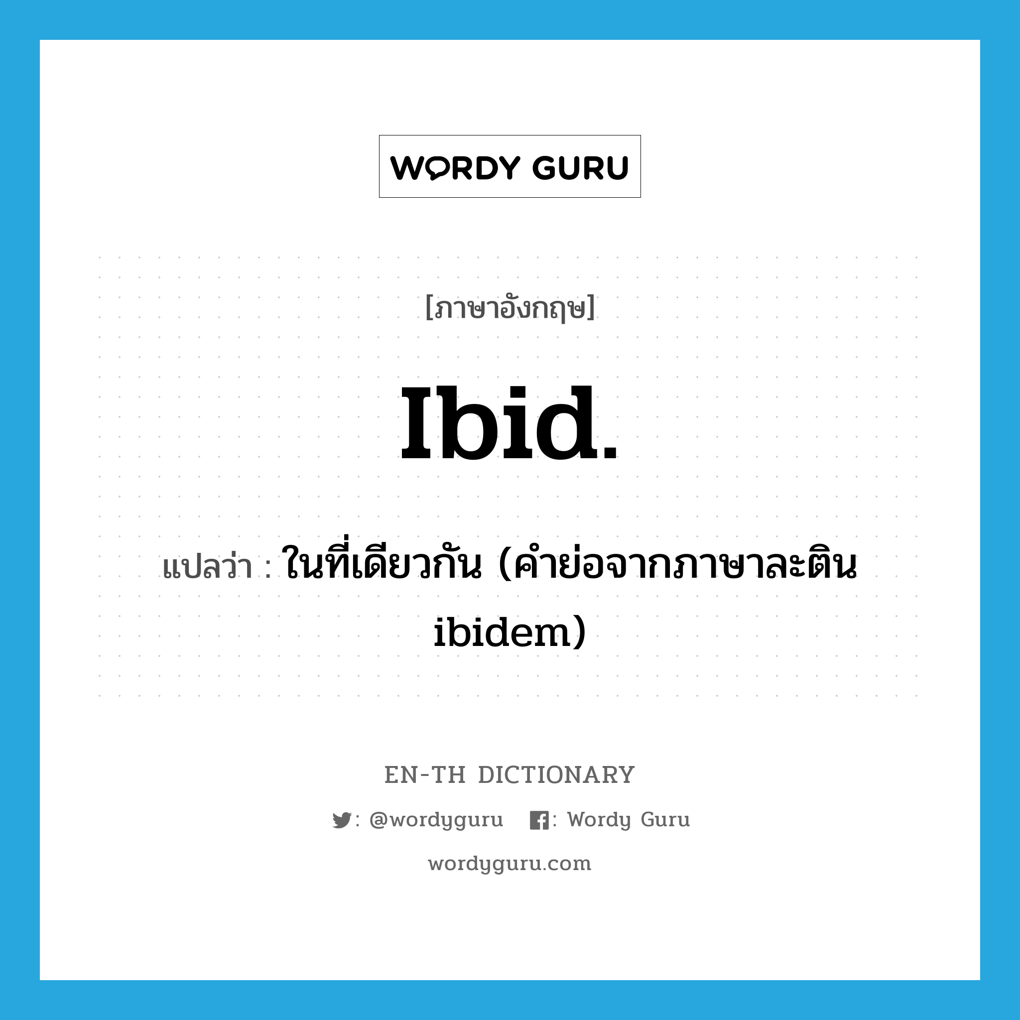 ibid. แปลว่า?, คำศัพท์ภาษาอังกฤษ ibid. แปลว่า ในที่เดียวกัน (คำย่อจากภาษาละติน ibidem) ประเภท ABBR หมวด ABBR