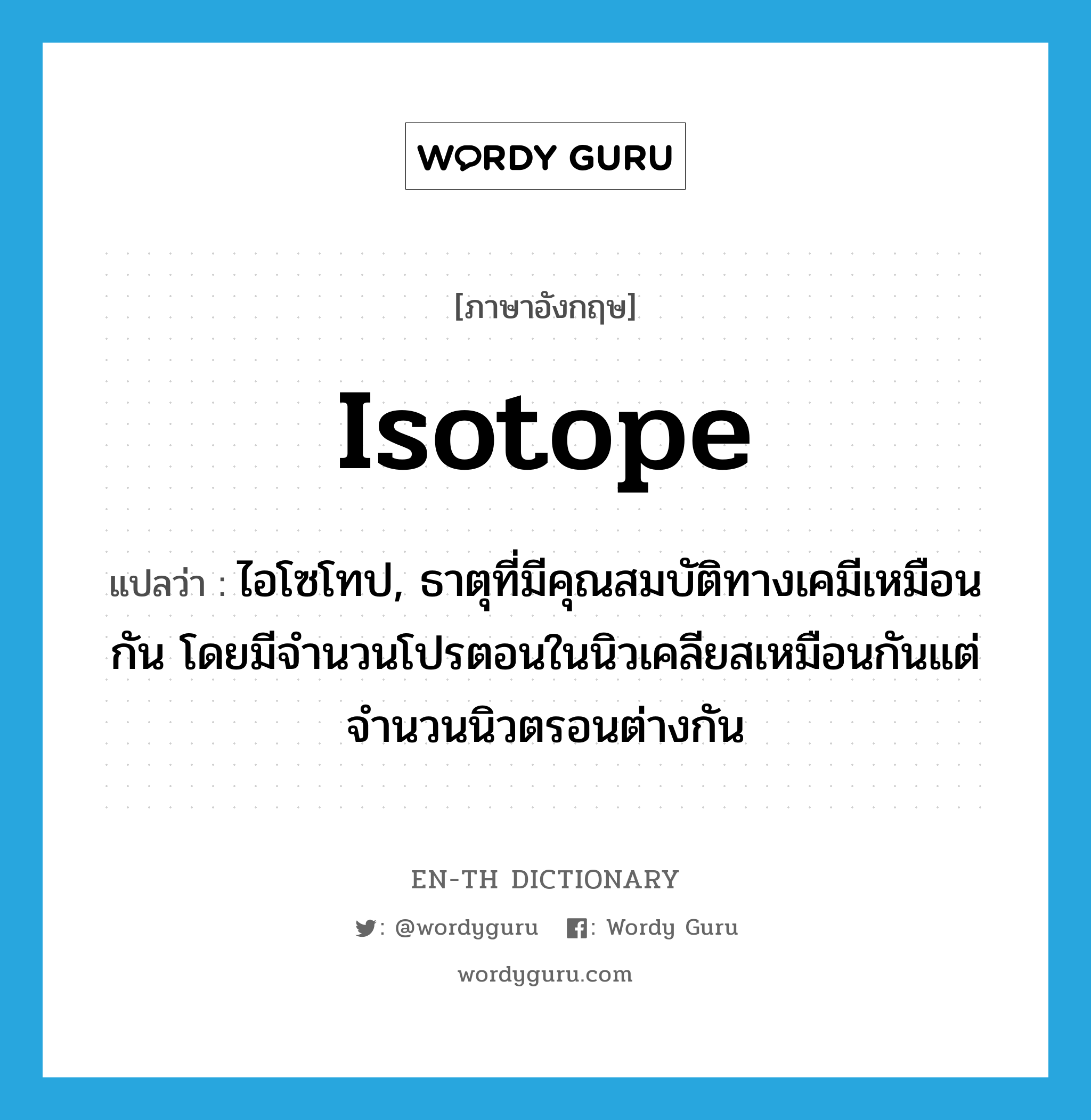 isotope แปลว่า?, คำศัพท์ภาษาอังกฤษ isotope แปลว่า ไอโซโทป, ธาตุที่มีคุณสมบัติทางเคมีเหมือนกัน โดยมีจำนวนโปรตอนในนิวเคลียสเหมือนกันแต่จำนวนนิวตรอนต่างกัน ประเภท N หมวด N