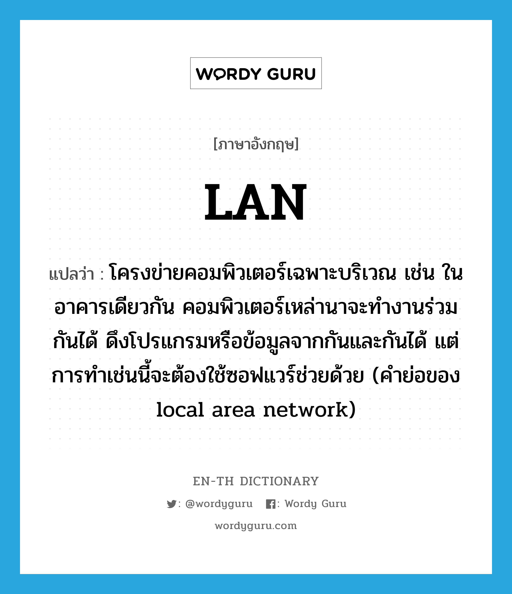 LAN แปลว่า?, คำศัพท์ภาษาอังกฤษ LAN แปลว่า โครงข่ายคอมพิวเตอร์เฉพาะบริเวณ เช่น ในอาคารเดียวกัน คอมพิวเตอร์เหล่านาจะทำงานร่วมกันได้ ดึงโปรแกรมหรือข้อมูลจากกันและกันได้ แต่การทำเช่นนี้จะต้องใช้ซอฟแวร์ช่วยด้วย (คำย่อของ local area network) ประเภท ABBR หมวด ABBR