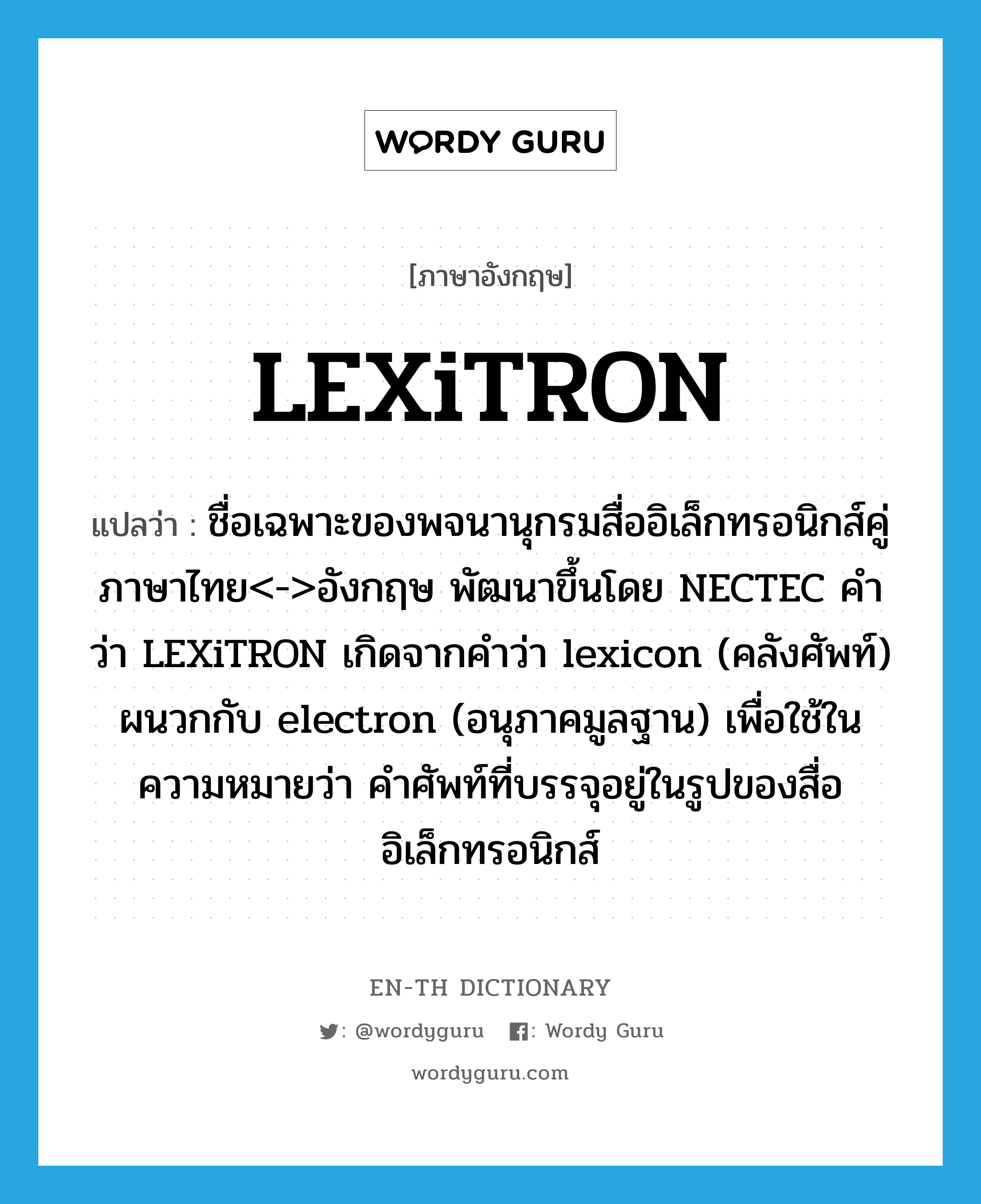 LEXiTRON แปลว่า?, คำศัพท์ภาษาอังกฤษ LEXiTRON แปลว่า ชื่อเฉพาะของพจนานุกรมสื่ออิเล็กทรอนิกส์คู่ภาษาไทย&lt;-&gt;อังกฤษ พัฒนาขึ้นโดย NECTEC คำว่า LEXiTRON เกิดจากคำว่า lexicon (คลังศัพท์) ผนวกกับ electron (อนุภาคมูลฐาน) เพื่อใช้ในความหมายว่า คำศัพท์ที่บรรจุอยู่ในรูปของสื่ออิเล็กทรอนิกส์ ประเภท N หมวด N