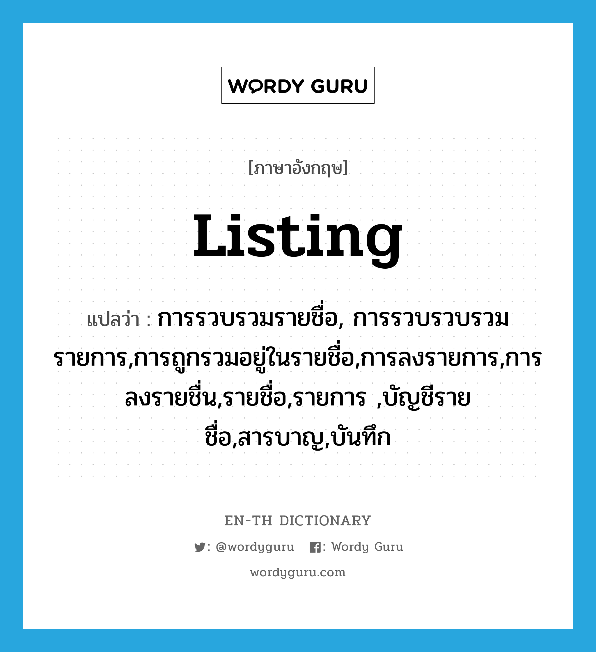 listing แปลว่า?, คำศัพท์ภาษาอังกฤษ listing แปลว่า การรวบรวมรายชื่อ, การรวบรวบรวมรายการ,การถูกรวมอยู่ในรายชื่อ,การลงรายการ,การลงรายชื่น,รายชื่อ,รายการ ,บัญชีรายชื่อ,สารบาญ,บันทึก ประเภท N หมวด N