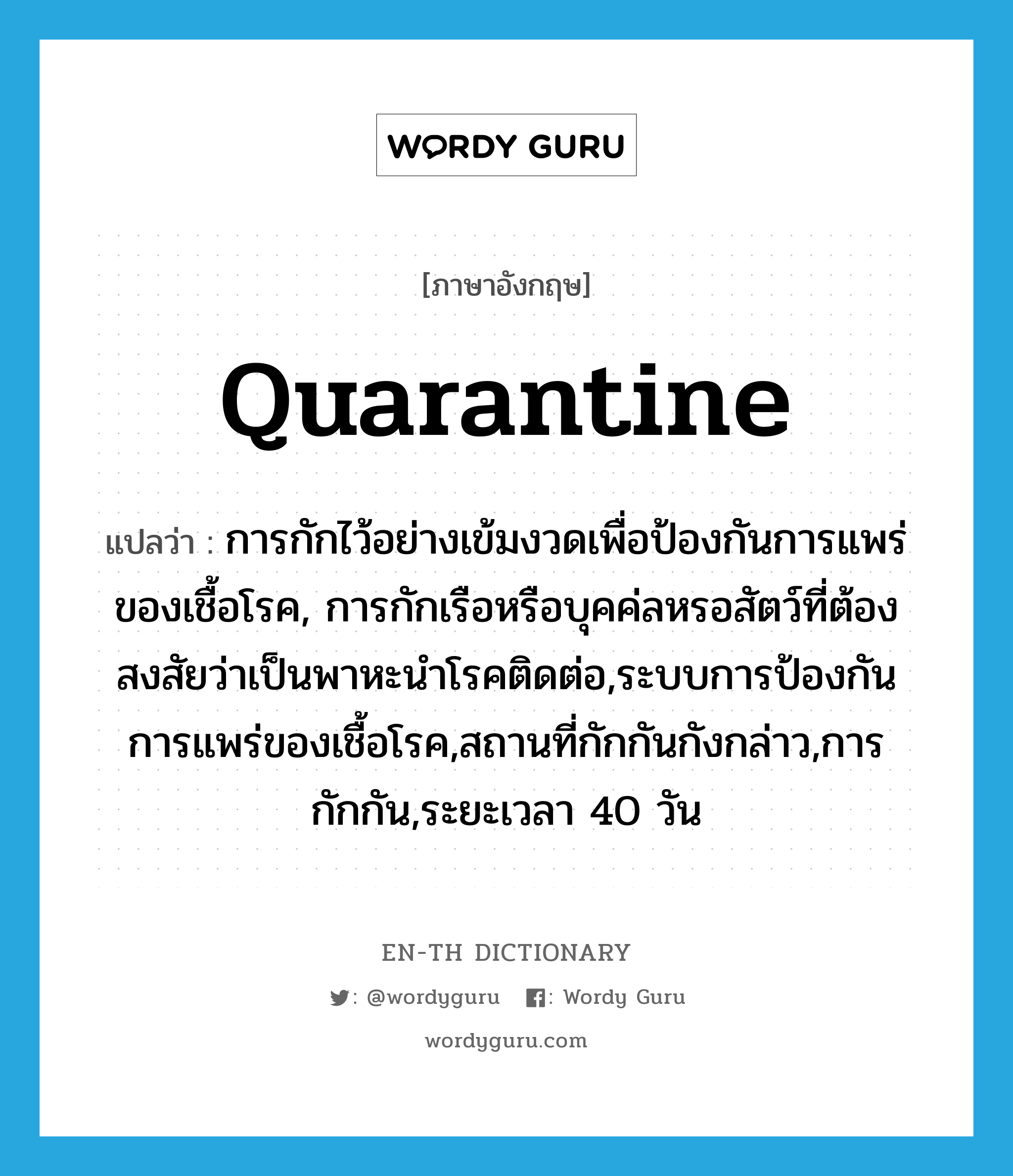 quarantine แปลว่า?, คำศัพท์ภาษาอังกฤษ quarantine แปลว่า การกักไว้อย่างเข้มงวดเพื่อป้องกันการแพร่ของเชื้อโรค, การกักเรือหรือบุคค่ลหรอสัตว์ที่ต้องสงสัยว่าเป็นพาหะนำโรคติดต่อ,ระบบการป้องกันการแพร่ของเชื้อโรค,สถานที่กักกันกังกล่าว,การกักกัน,ระยะเวลา 40 วัน ประเภท N หมวด N