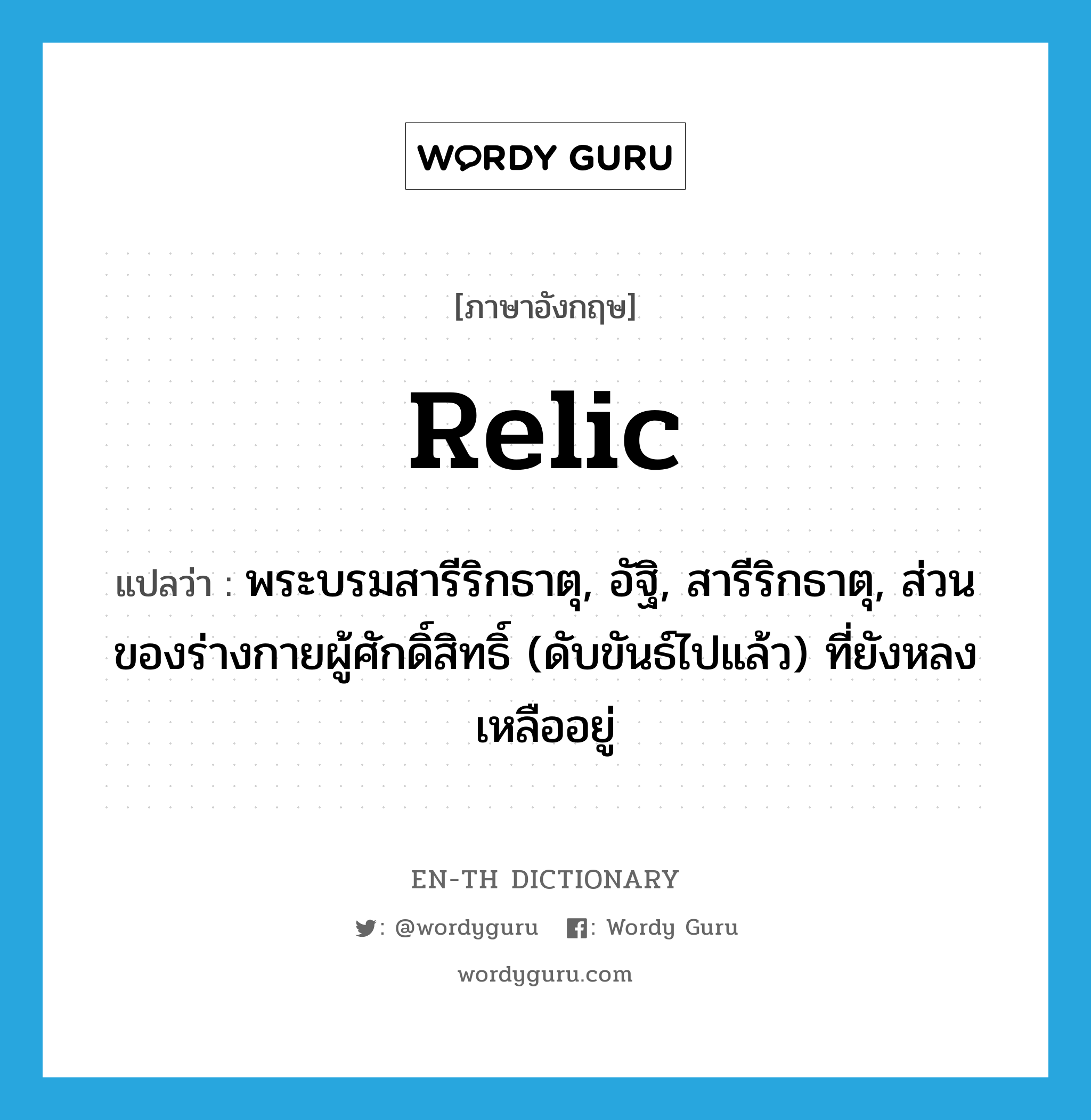 relic แปลว่า?, คำศัพท์ภาษาอังกฤษ relic แปลว่า พระบรมสารีริกธาตุ, อัฐิ, สารีริกธาตุ, ส่วนของร่างกายผู้ศักดิ์สิทธิ์ (ดับขันธ์ไปแล้ว) ที่ยังหลงเหลืออยู่ ประเภท N หมวด N