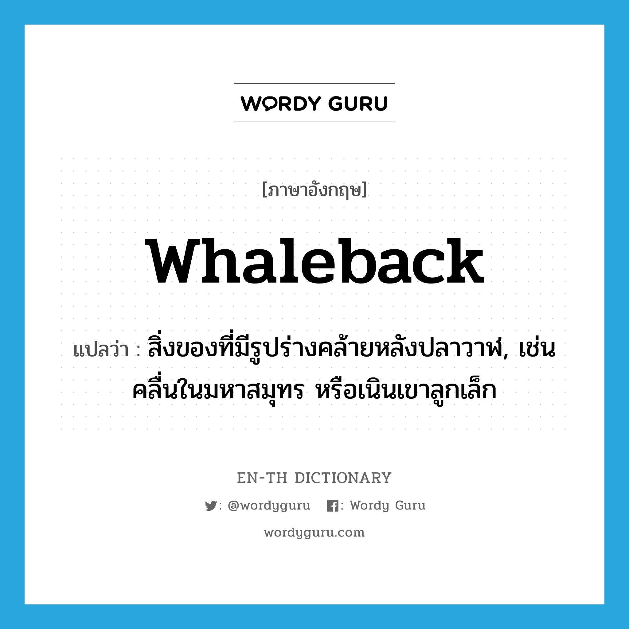 whaleback แปลว่า?, คำศัพท์ภาษาอังกฤษ whaleback แปลว่า สิ่งของที่มีรูปร่างคล้ายหลังปลาวาฬ, เช่น คลื่นในมหาสมุทร หรือเนินเขาลูกเล็ก ประเภท N หมวด N