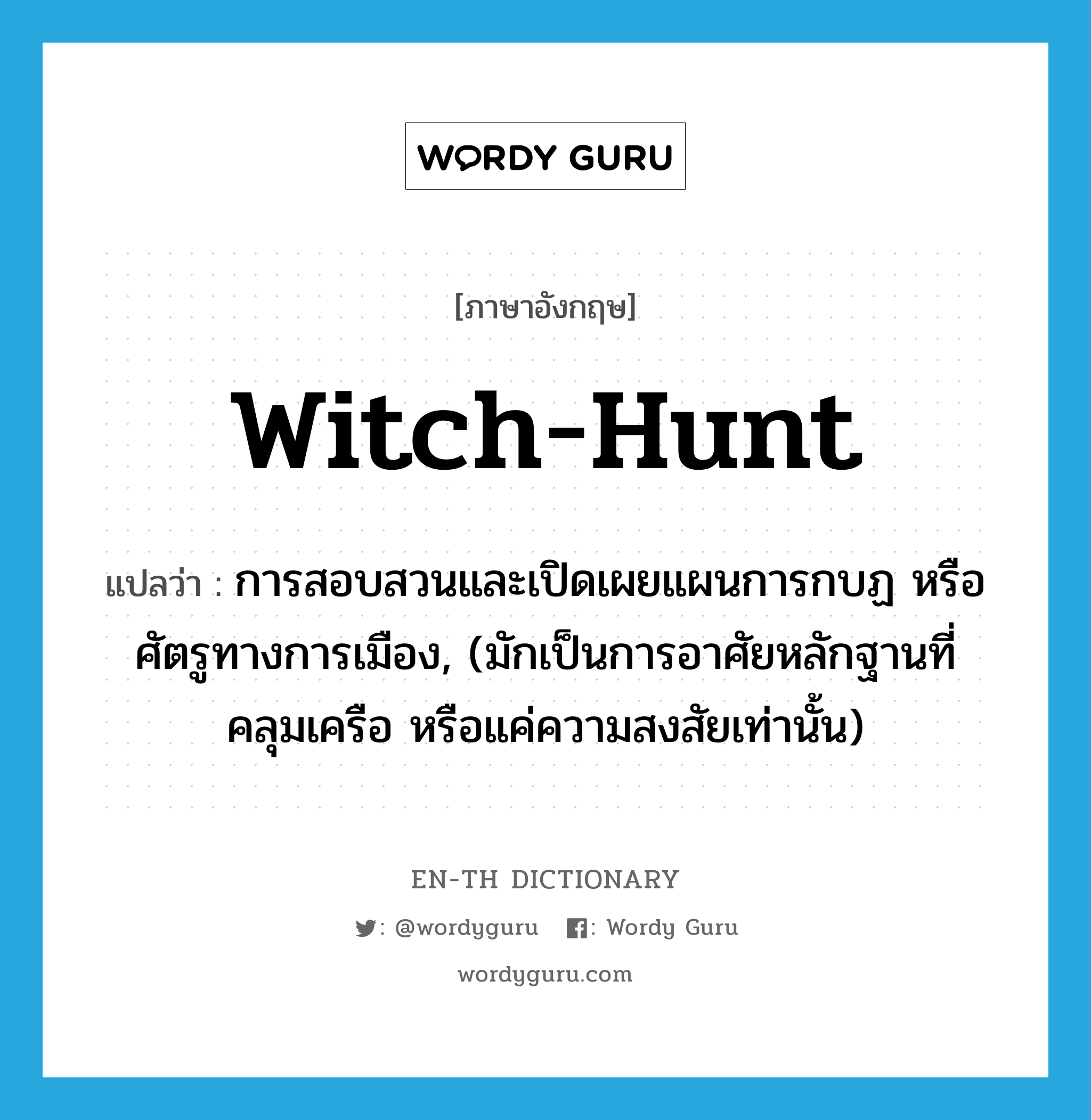 witch-hunt แปลว่า?, คำศัพท์ภาษาอังกฤษ witch-hunt แปลว่า การสอบสวนและเปิดเผยแผนการกบฏ หรือศัตรูทางการเมือง, (มักเป็นการอาศัยหลักฐานที่คลุมเครือ หรือแค่ความสงสัยเท่านั้น) ประเภท N หมวด N