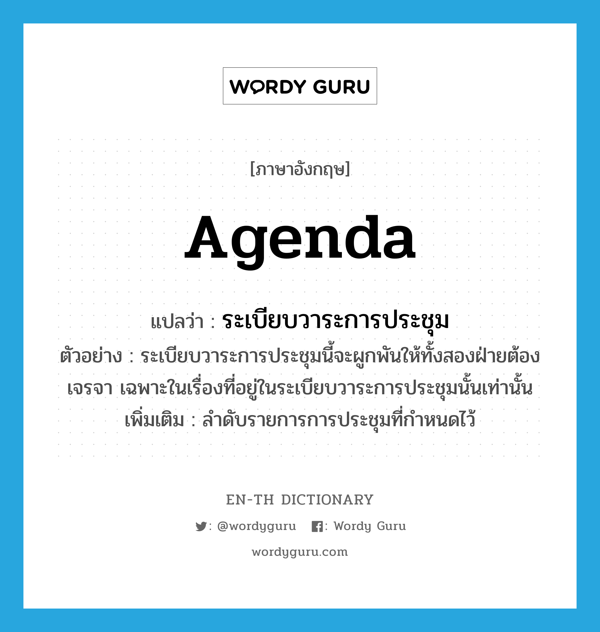 agenda แปลว่า?, คำศัพท์ภาษาอังกฤษ agenda แปลว่า ระเบียบวาระการประชุม ประเภท N ตัวอย่าง ระเบียบวาระการประชุมนี้จะผูกพันให้ทั้งสองฝ่ายต้องเจรจา เฉพาะในเรื่องที่อยู่ในระเบียบวาระการประชุมนั้นเท่านั้น เพิ่มเติม ลำดับรายการการประชุมที่กำหนดไว้ หมวด N