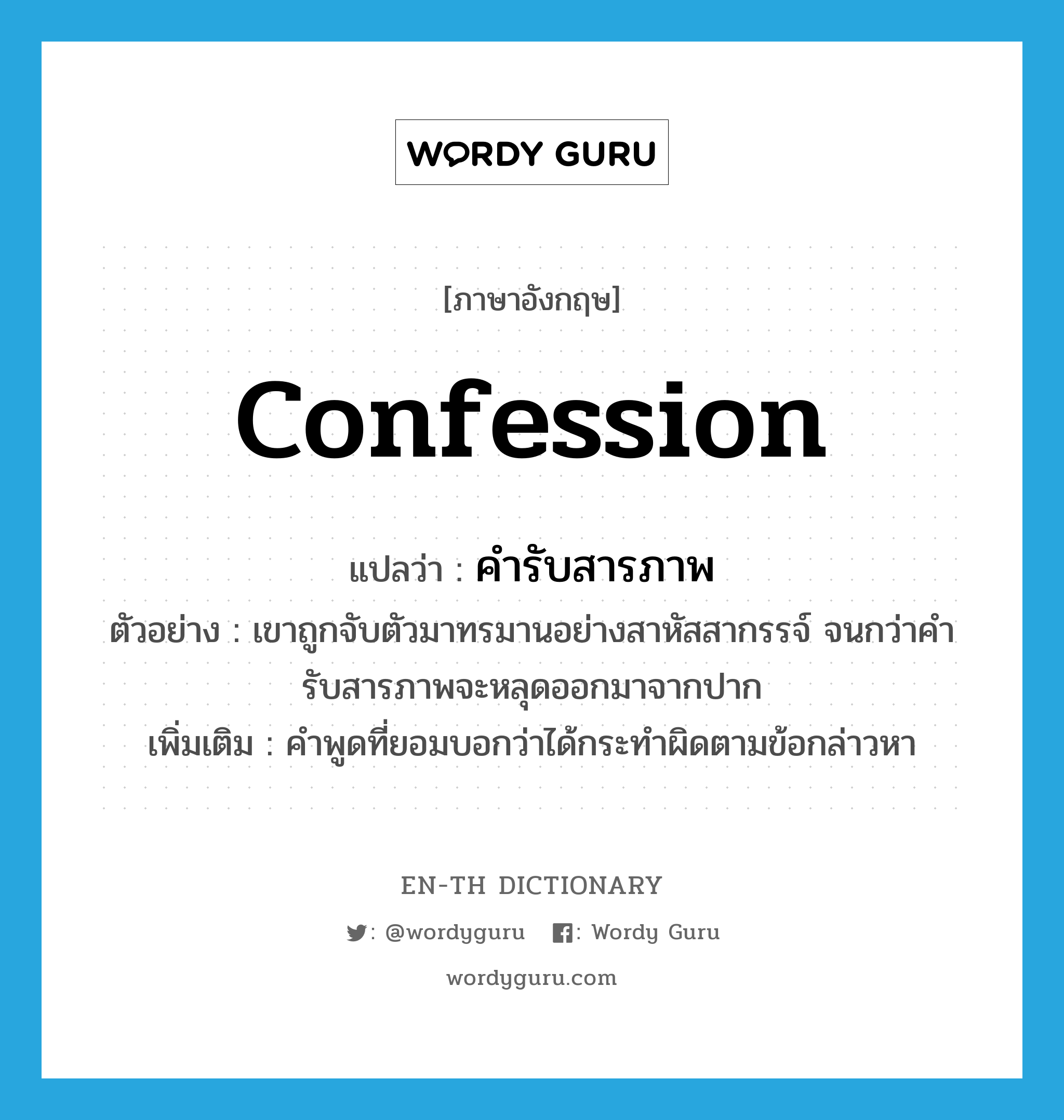 confession แปลว่า?, คำศัพท์ภาษาอังกฤษ confession แปลว่า คำรับสารภาพ ประเภท N ตัวอย่าง เขาถูกจับตัวมาทรมานอย่างสาหัสสากรรจ์ จนกว่าคำรับสารภาพจะหลุดออกมาจากปาก เพิ่มเติม คำพูดที่ยอมบอกว่าได้กระทำผิดตามข้อกล่าวหา หมวด N