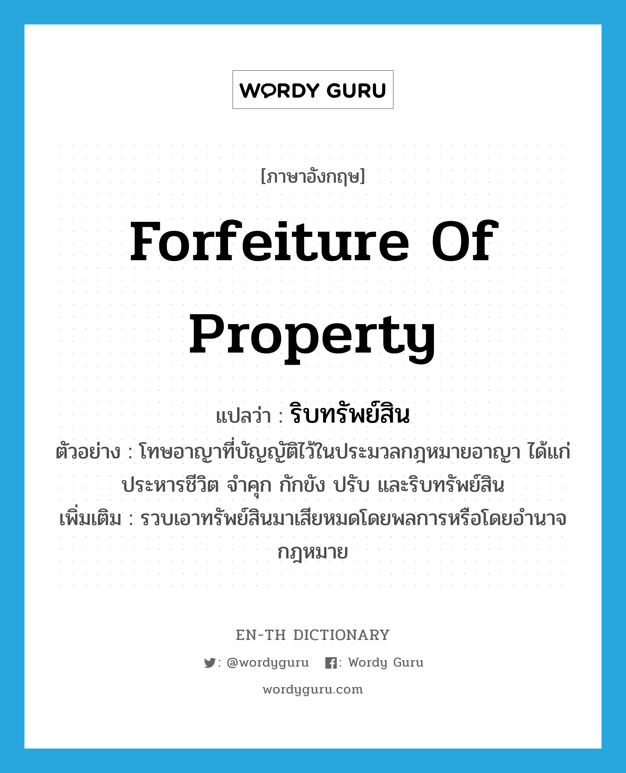 forfeiture of property แปลว่า?, คำศัพท์ภาษาอังกฤษ forfeiture of property แปลว่า ริบทรัพย์สิน ประเภท V ตัวอย่าง โทษอาญาที่บัญญัติไว้ในประมวลกฎหมายอาญา ได้แก่ ประหารชีวิต จำคุก กักขัง ปรับ และริบทรัพย์สิน เพิ่มเติม รวบเอาทรัพย์สินมาเสียหมดโดยพลการหรือโดยอำนาจกฎหมาย หมวด V