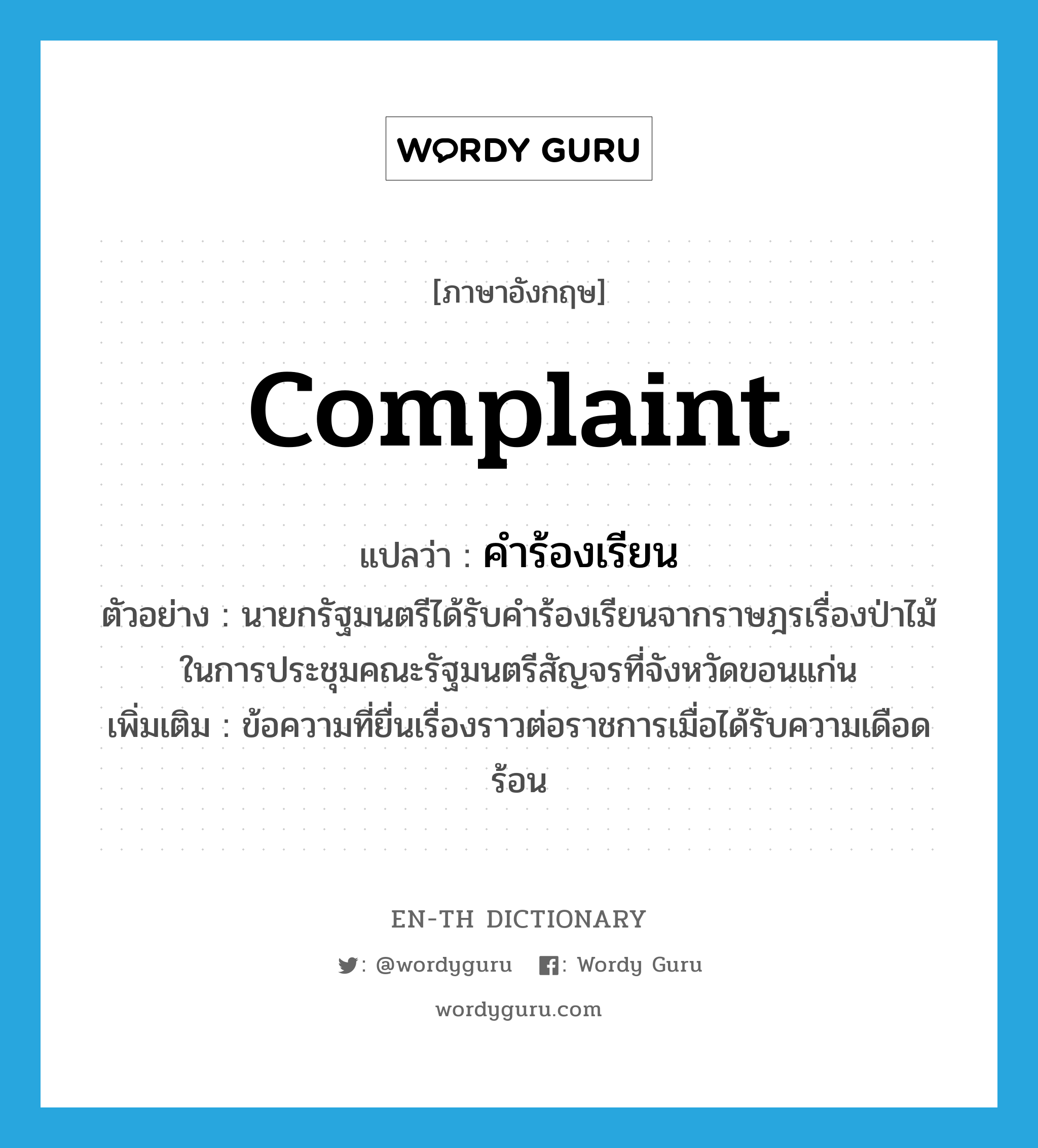 complaint แปลว่า?, คำศัพท์ภาษาอังกฤษ complaint แปลว่า คำร้องเรียน ประเภท N ตัวอย่าง นายกรัฐมนตรีได้รับคำร้องเรียนจากราษฎรเรื่องป่าไม้ในการประชุมคณะรัฐมนตรีสัญจรที่จังหวัดขอนแก่น เพิ่มเติม ข้อความที่ยื่นเรื่องราวต่อราชการเมื่อได้รับความเดือดร้อน หมวด N