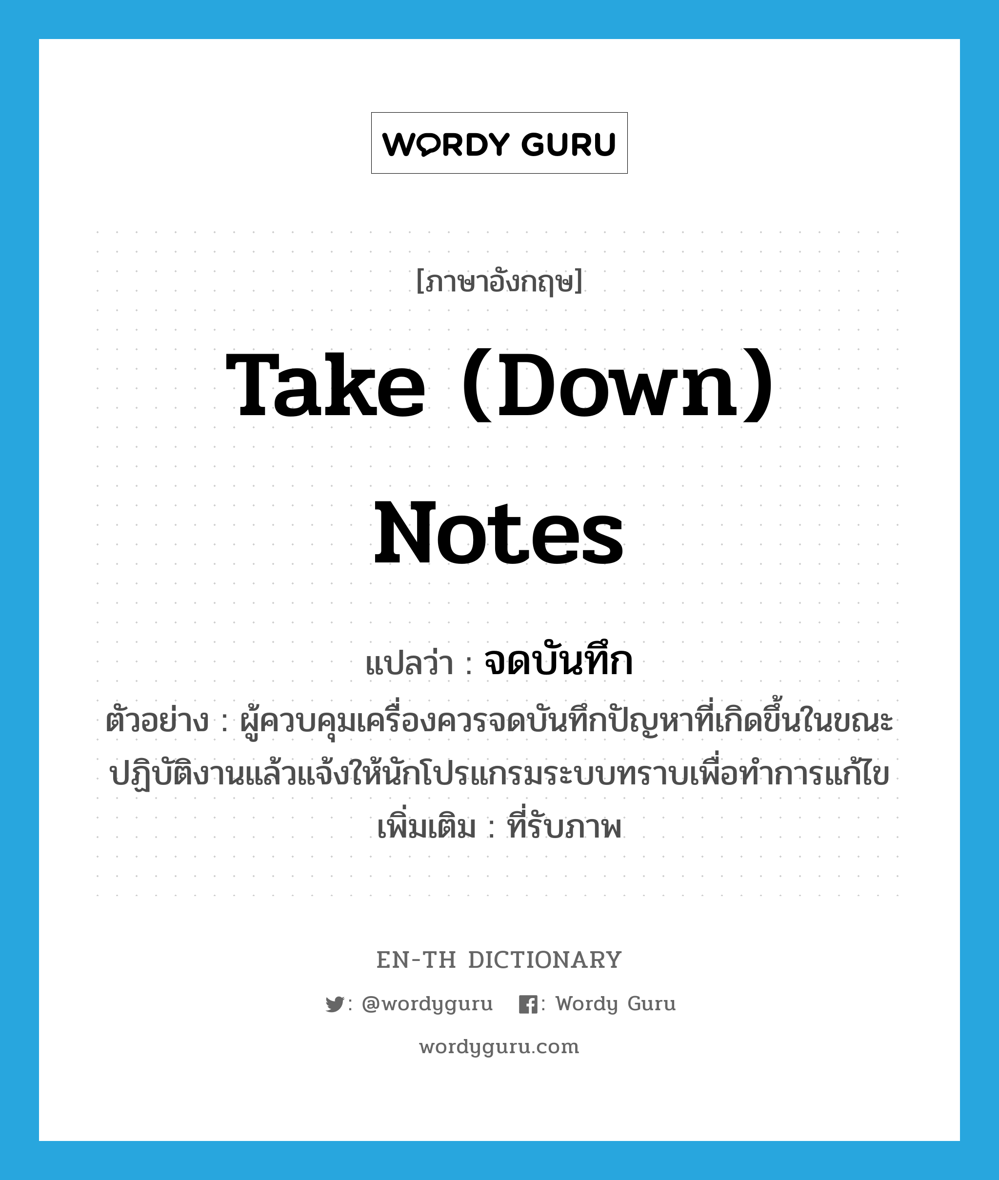 take (down) notes แปลว่า?, คำศัพท์ภาษาอังกฤษ take (down) notes แปลว่า จดบันทึก ประเภท V ตัวอย่าง ผู้ควบคุมเครื่องควรจดบันทึกปัญหาที่เกิดขึ้นในขณะปฏิบัติงานแล้วแจ้งให้นักโปรแกรมระบบทราบเพื่อทำการแก้ไข เพิ่มเติม ที่รับภาพ หมวด V