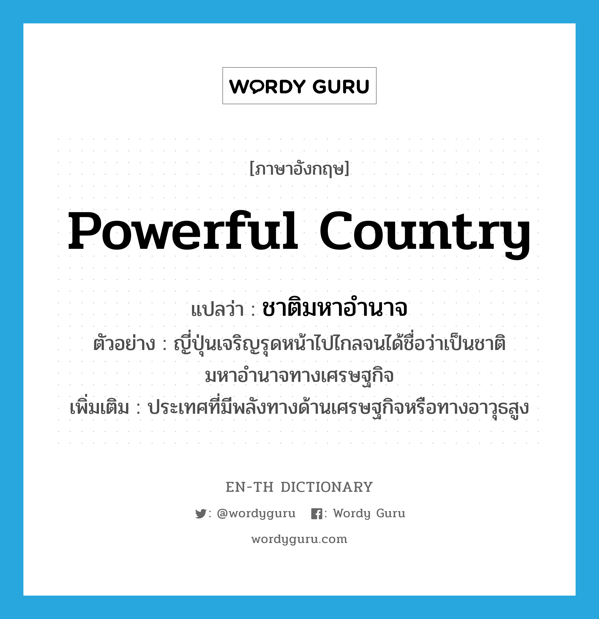 powerful country แปลว่า?, คำศัพท์ภาษาอังกฤษ powerful country แปลว่า ชาติมหาอำนาจ ประเภท N ตัวอย่าง ญี่ปุ่นเจริญรุดหน้าไปไกลจนได้ชื่อว่าเป็นชาติมหาอำนาจทางเศรษฐกิจ เพิ่มเติม ประเทศที่มีพลังทางด้านเศรษฐกิจหรือทางอาวุธสูง หมวด N