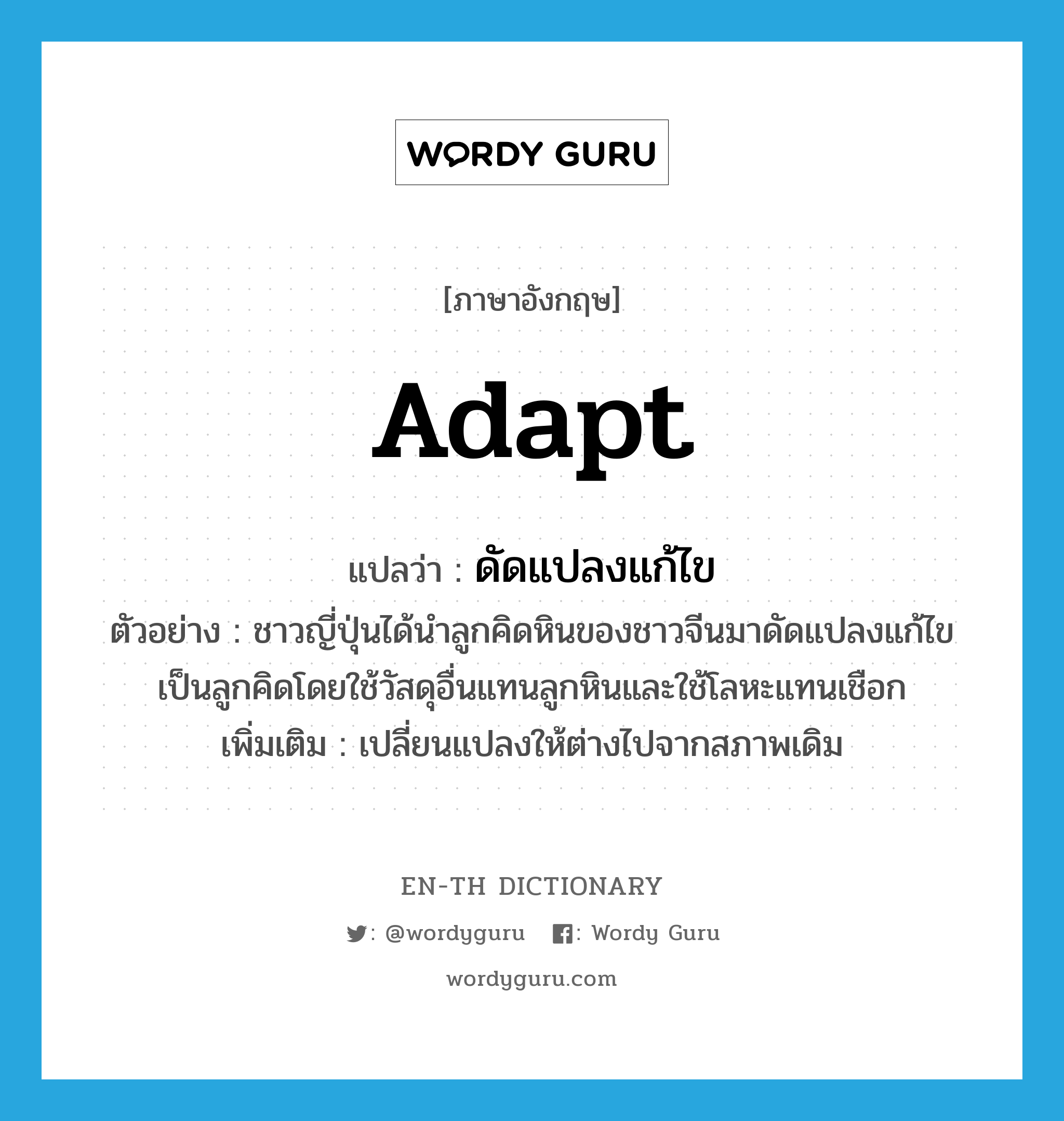 adapt แปลว่า?, คำศัพท์ภาษาอังกฤษ adapt แปลว่า ดัดแปลงแก้ไข ประเภท V ตัวอย่าง ชาวญี่ปุ่นได้นำลูกคิดหินของชาวจีนมาดัดแปลงแก้ไขเป็นลูกคิดโดยใช้วัสดุอื่นแทนลูกหินและใช้โลหะแทนเชือก เพิ่มเติม เปลี่ยนแปลงให้ต่างไปจากสภาพเดิม หมวด V