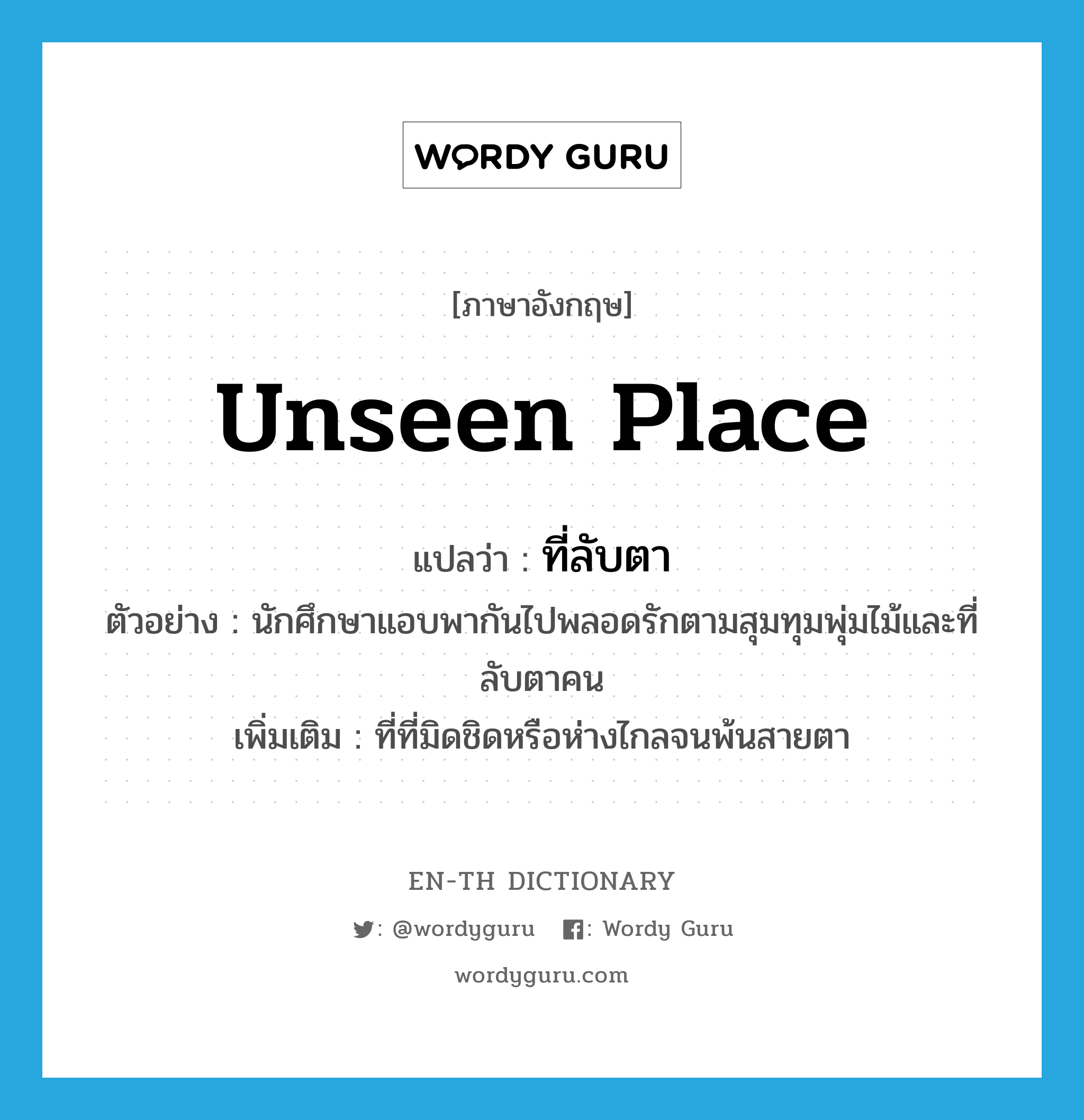 unseen place แปลว่า?, คำศัพท์ภาษาอังกฤษ unseen place แปลว่า ที่ลับตา ประเภท N ตัวอย่าง นักศึกษาแอบพากันไปพลอดรักตามสุมทุมพุ่มไม้และที่ลับตาคน เพิ่มเติม ที่ที่มิดชิดหรือห่างไกลจนพ้นสายตา หมวด N