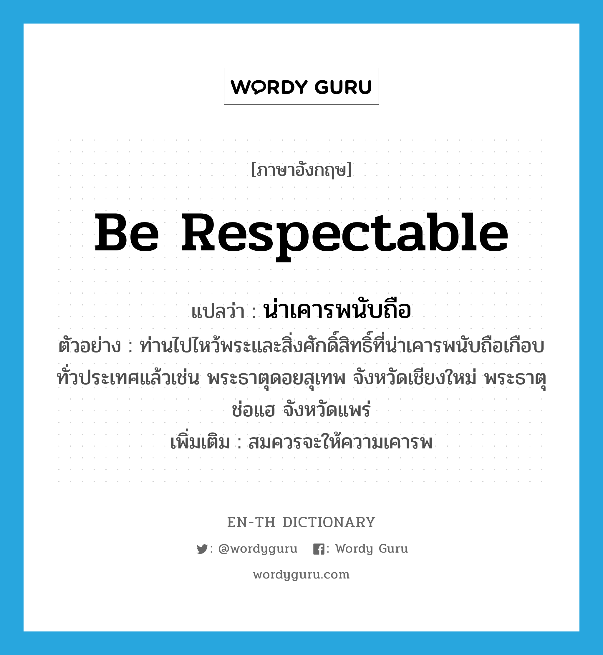 be respectable แปลว่า?, คำศัพท์ภาษาอังกฤษ be respectable แปลว่า น่าเคารพนับถือ ประเภท V ตัวอย่าง ท่านไปไหว้พระและสิ่งศักดิ์สิทธิ์ที่น่าเคารพนับถือเกือบทั่วประเทศแล้วเช่น พระธาตุดอยสุเทพ จังหวัดเชียงใหม่ พระธาตุช่อแฮ จังหวัดแพร่ เพิ่มเติม สมควรจะให้ความเคารพ หมวด V