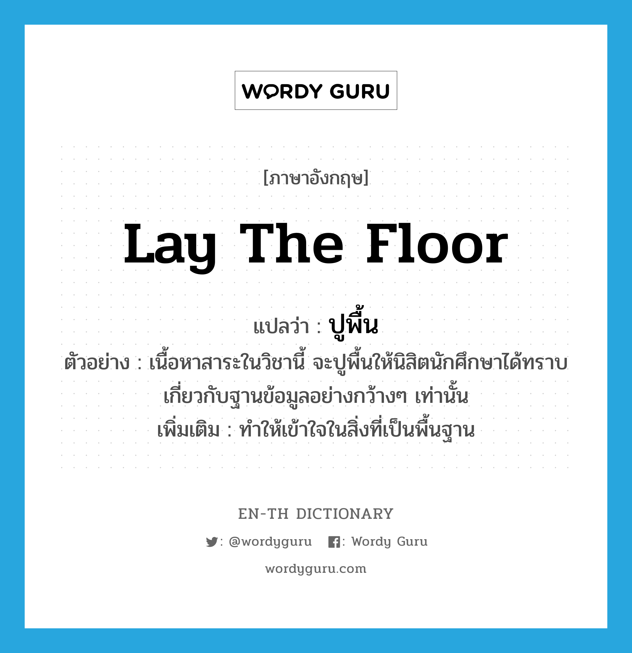 lay the floor แปลว่า?, คำศัพท์ภาษาอังกฤษ lay the floor แปลว่า ปูพื้น ประเภท V ตัวอย่าง เนื้อหาสาระในวิชานี้ จะปูพื้นให้นิสิตนักศึกษาได้ทราบเกี่ยวกับฐานข้อมูลอย่างกว้างๆ เท่านั้น เพิ่มเติม ทำให้เข้าใจในสิ่งที่เป็นพื้นฐาน หมวด V