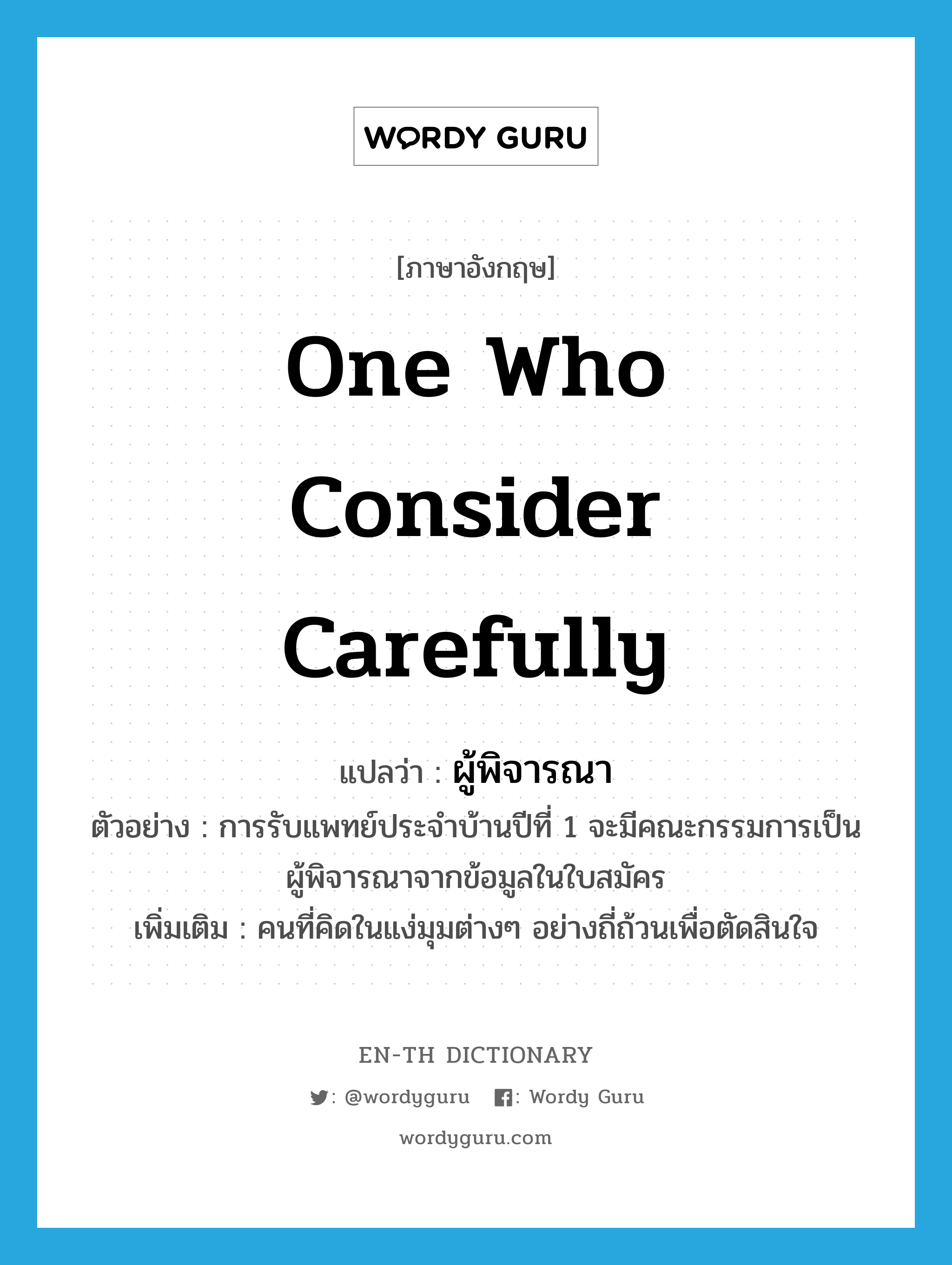 one who consider carefully แปลว่า?, คำศัพท์ภาษาอังกฤษ one who consider carefully แปลว่า ผู้พิจารณา ประเภท N ตัวอย่าง การรับแพทย์ประจำบ้านปีที่ 1 จะมีคณะกรรมการเป็นผู้พิจารณาจากข้อมูลในใบสมัคร เพิ่มเติม คนที่คิดในแง่มุมต่างๆ อย่างถี่ถ้วนเพื่อตัดสินใจ หมวด N