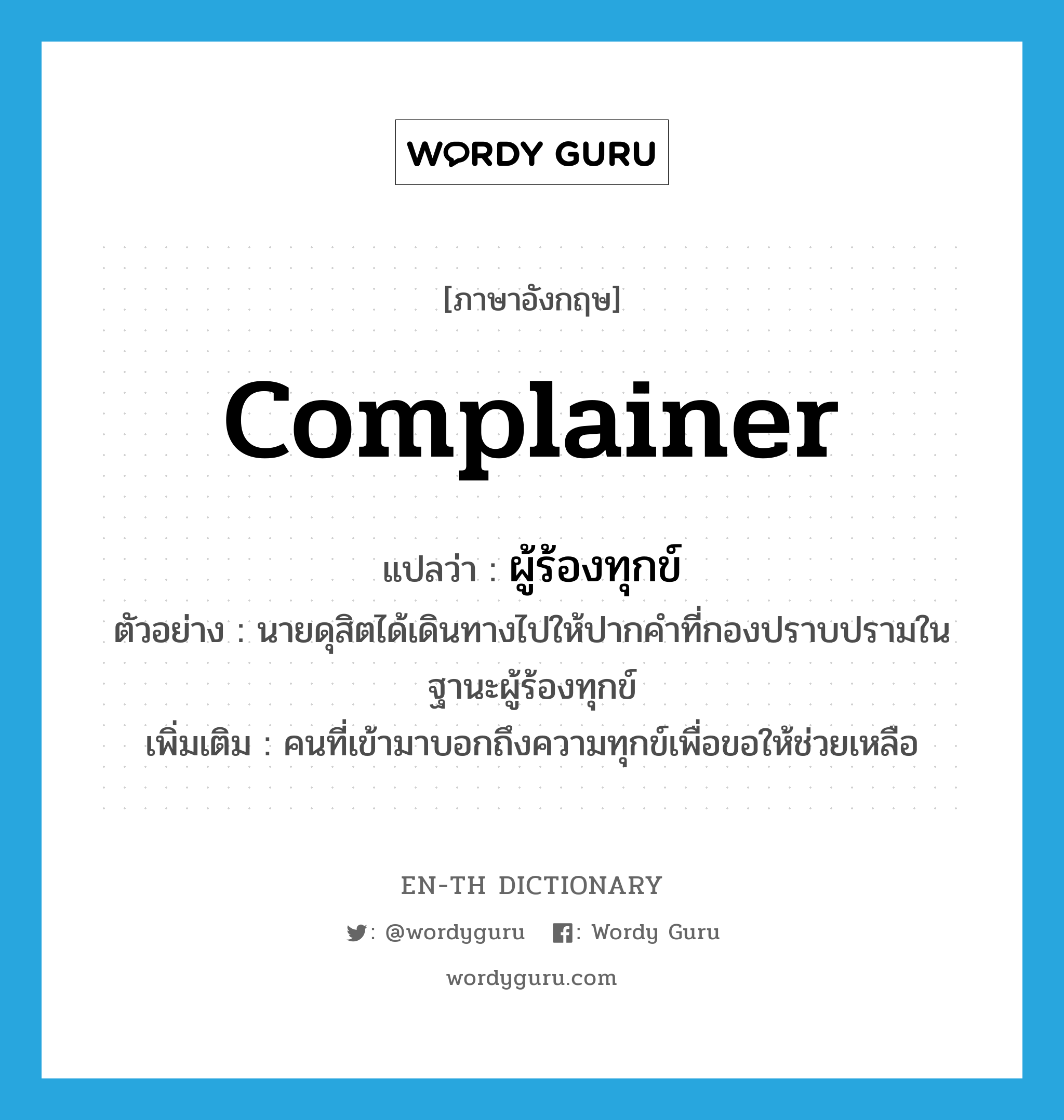 complainer แปลว่า?, คำศัพท์ภาษาอังกฤษ complainer แปลว่า ผู้ร้องทุกข์ ประเภท N ตัวอย่าง นายดุสิตได้เดินทางไปให้ปากคำที่กองปราบปรามในฐานะผู้ร้องทุกข์ เพิ่มเติม คนที่เข้ามาบอกถึงความทุกข์เพื่อขอให้ช่วยเหลือ หมวด N