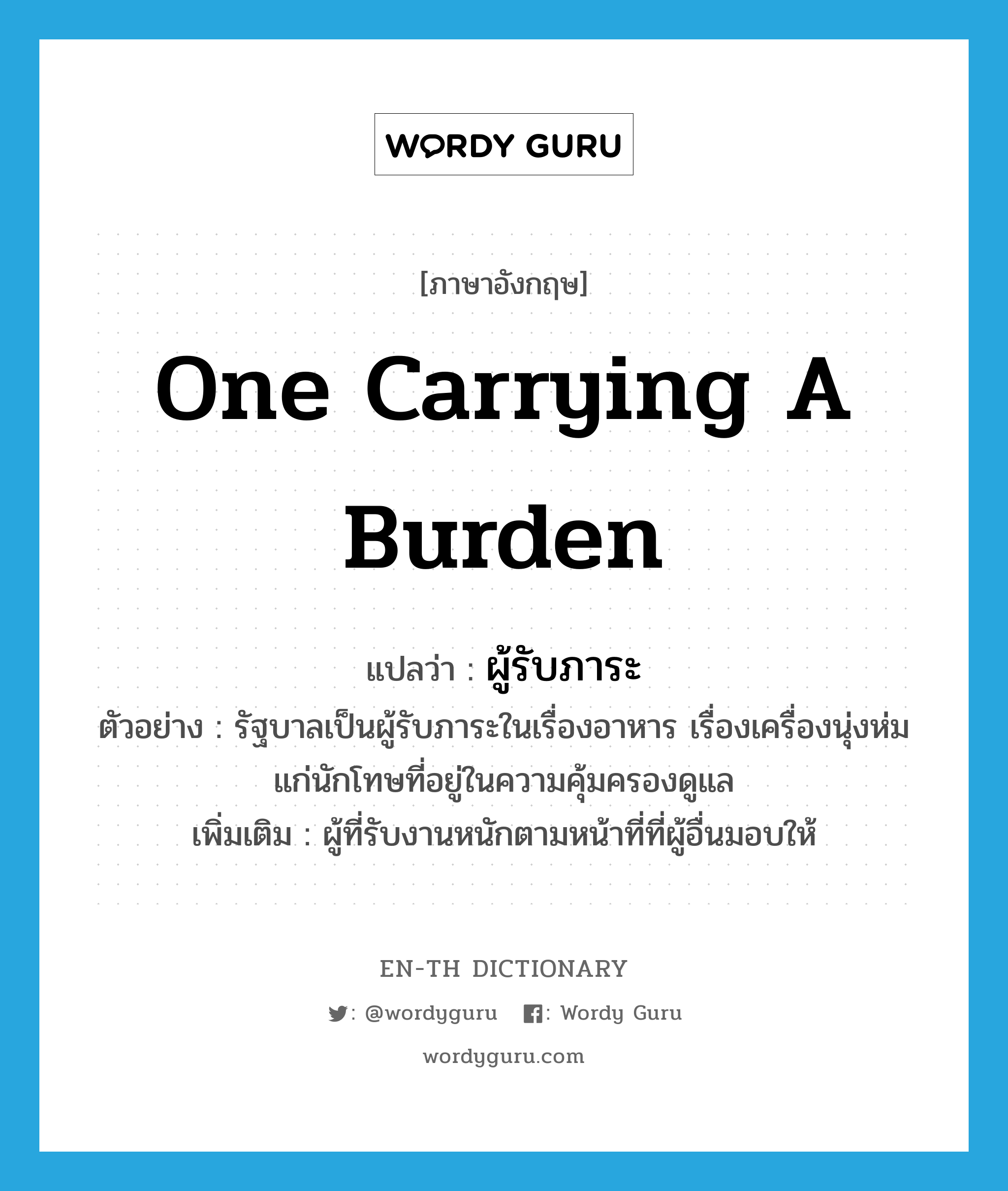 one carrying a burden แปลว่า?, คำศัพท์ภาษาอังกฤษ one carrying a burden แปลว่า ผู้รับภาระ ประเภท N ตัวอย่าง รัฐบาลเป็นผู้รับภาระในเรื่องอาหาร เรื่องเครื่องนุ่งห่มแก่นักโทษที่อยู่ในความคุ้มครองดูแล เพิ่มเติม ผู้ที่รับงานหนักตามหน้าที่ที่ผู้อื่นมอบให้ หมวด N