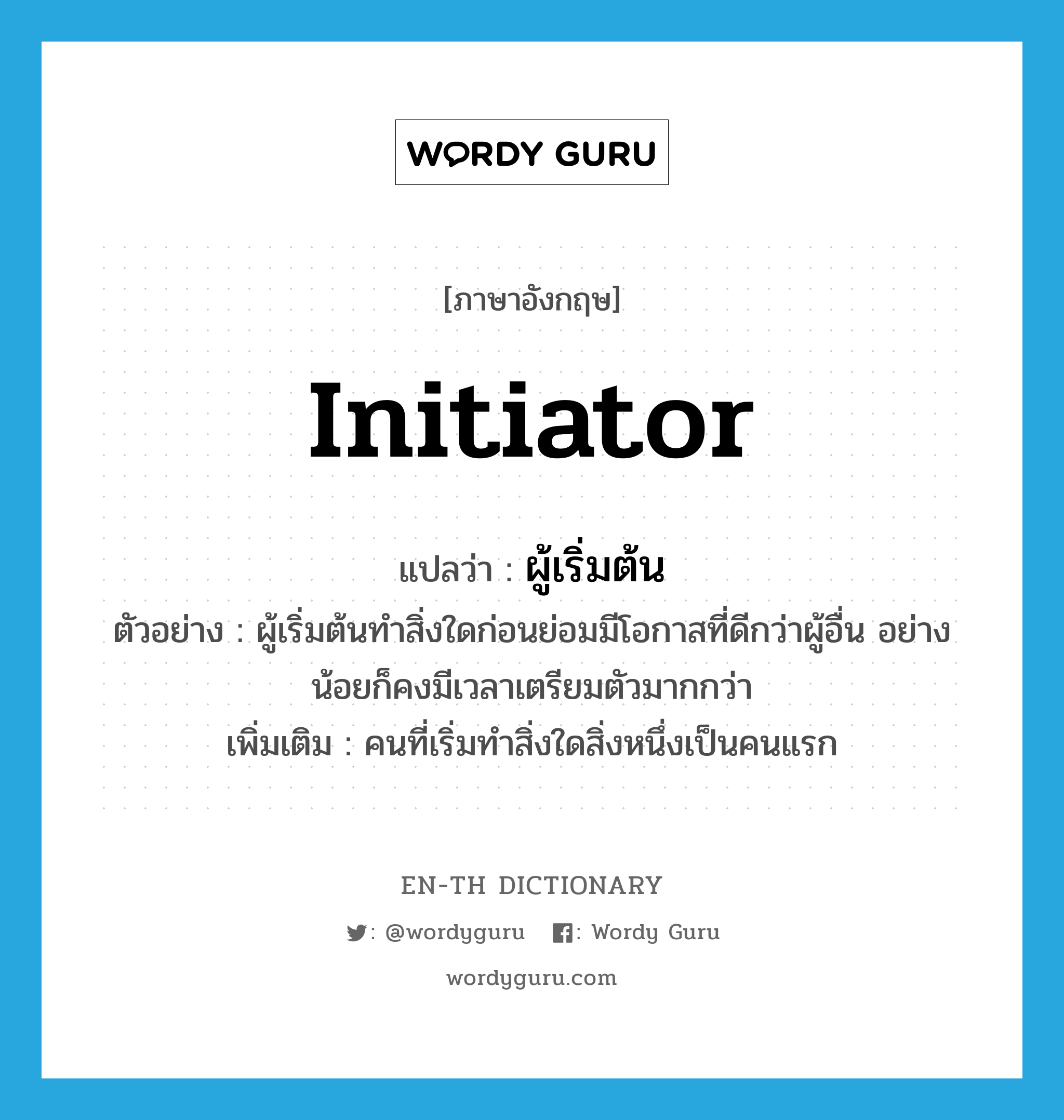 initiator แปลว่า?, คำศัพท์ภาษาอังกฤษ initiator แปลว่า ผู้เริ่มต้น ประเภท N ตัวอย่าง ผู้เริ่มต้นทำสิ่งใดก่อนย่อมมีโอกาสที่ดีกว่าผู้อื่น อย่างน้อยก็คงมีเวลาเตรียมตัวมากกว่า เพิ่มเติม คนที่เริ่มทำสิ่งใดสิ่งหนึ่งเป็นคนแรก หมวด N