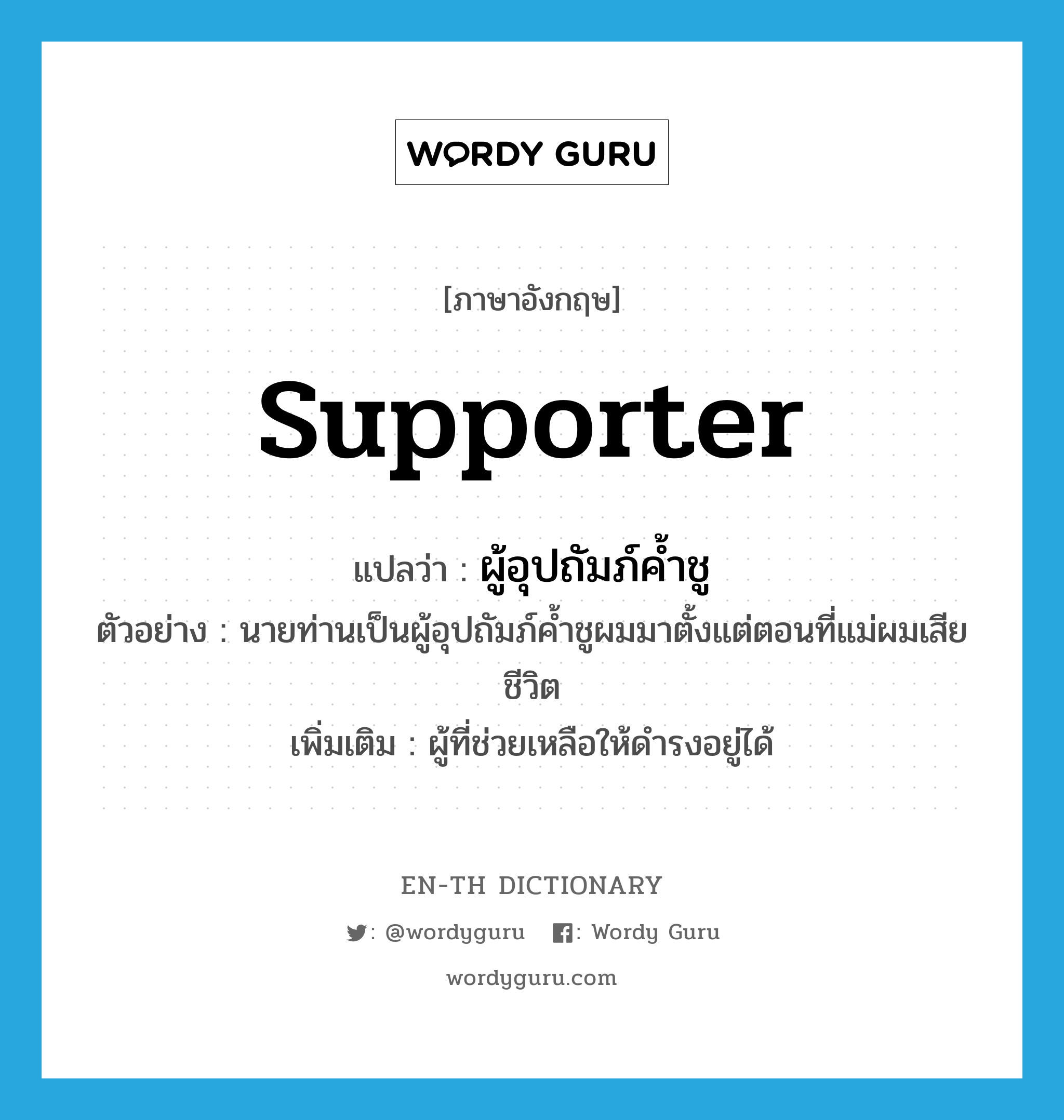 supporter แปลว่า?, คำศัพท์ภาษาอังกฤษ supporter แปลว่า ผู้อุปถัมภ์ค้ำชู ประเภท N ตัวอย่าง นายท่านเป็นผู้อุปถัมภ์ค้ำชูผมมาตั้งแต่ตอนที่แม่ผมเสียชีวิต เพิ่มเติม ผู้ที่ช่วยเหลือให้ดำรงอยู่ได้ หมวด N