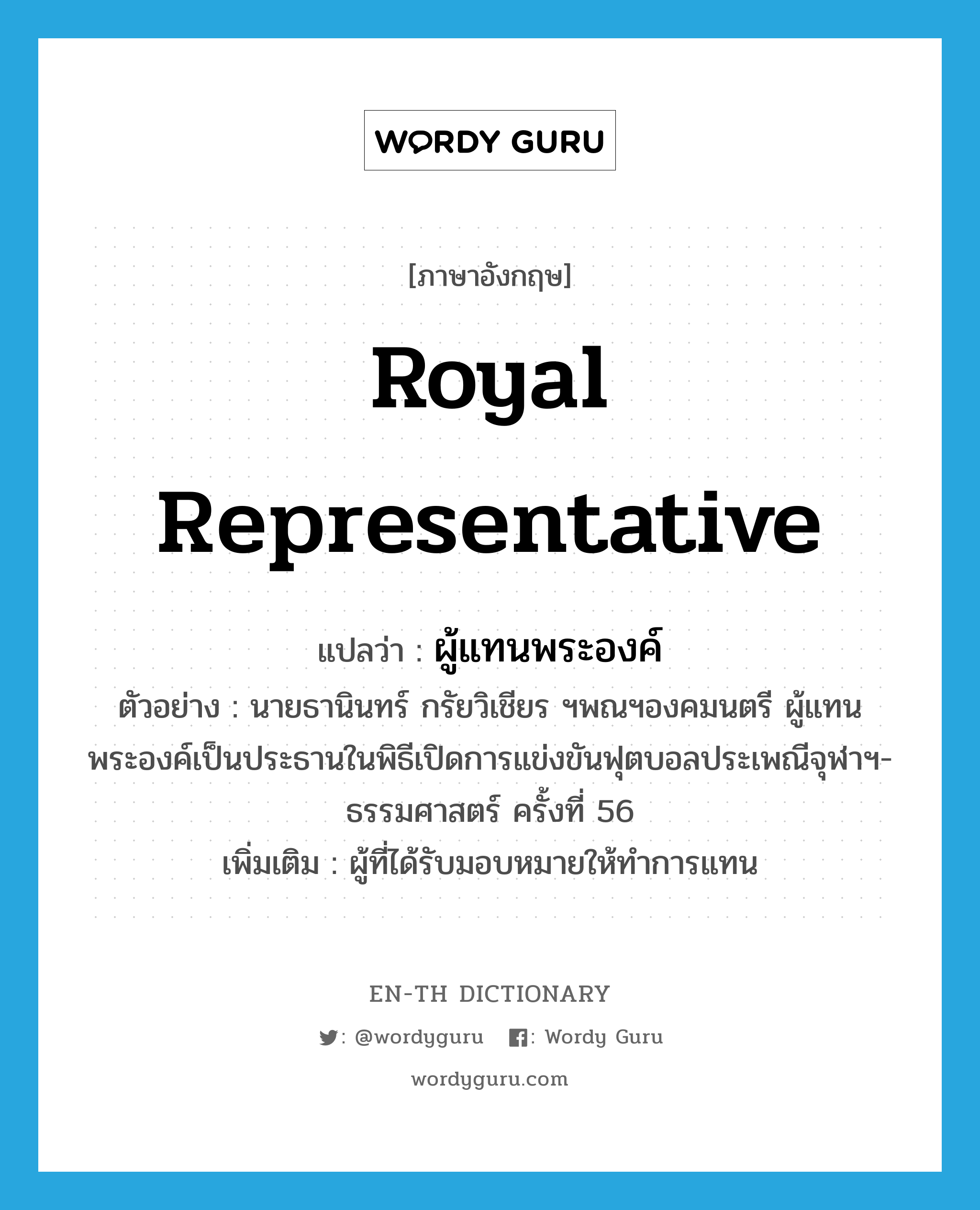 royal representative แปลว่า?, คำศัพท์ภาษาอังกฤษ royal representative แปลว่า ผู้แทนพระองค์ ประเภท N ตัวอย่าง นายธานินทร์ กรัยวิเชียร ฯพณฯองคมนตรี ผู้แทนพระองค์เป็นประธานในพิธีเปิดการแข่งขันฟุตบอลประเพณีจุฬาฯ-ธรรมศาสตร์ ครั้งที่ 56 เพิ่มเติม ผู้ที่ได้รับมอบหมายให้ทำการแทน หมวด N