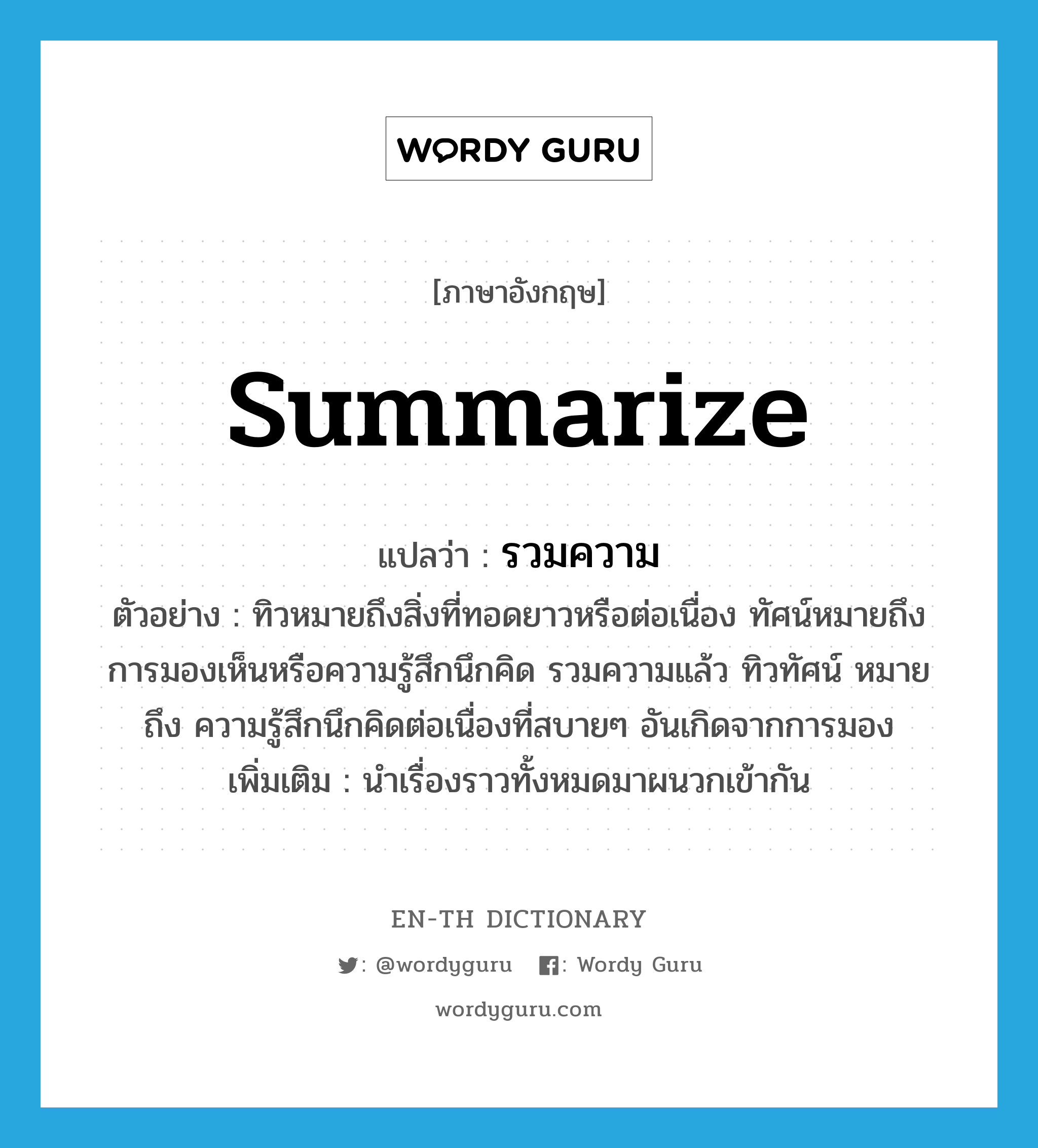 summarize แปลว่า?, คำศัพท์ภาษาอังกฤษ summarize แปลว่า รวมความ ประเภท V ตัวอย่าง ทิวหมายถึงสิ่งที่ทอดยาวหรือต่อเนื่อง ทัศน์หมายถึงการมองเห็นหรือความรู้สึกนึกคิด รวมความแล้ว ทิวทัศน์ หมายถึง ความรู้สึกนึกคิดต่อเนื่องที่สบายๆ อันเกิดจากการมอง เพิ่มเติม นำเรื่องราวทั้งหมดมาผนวกเข้ากัน หมวด V