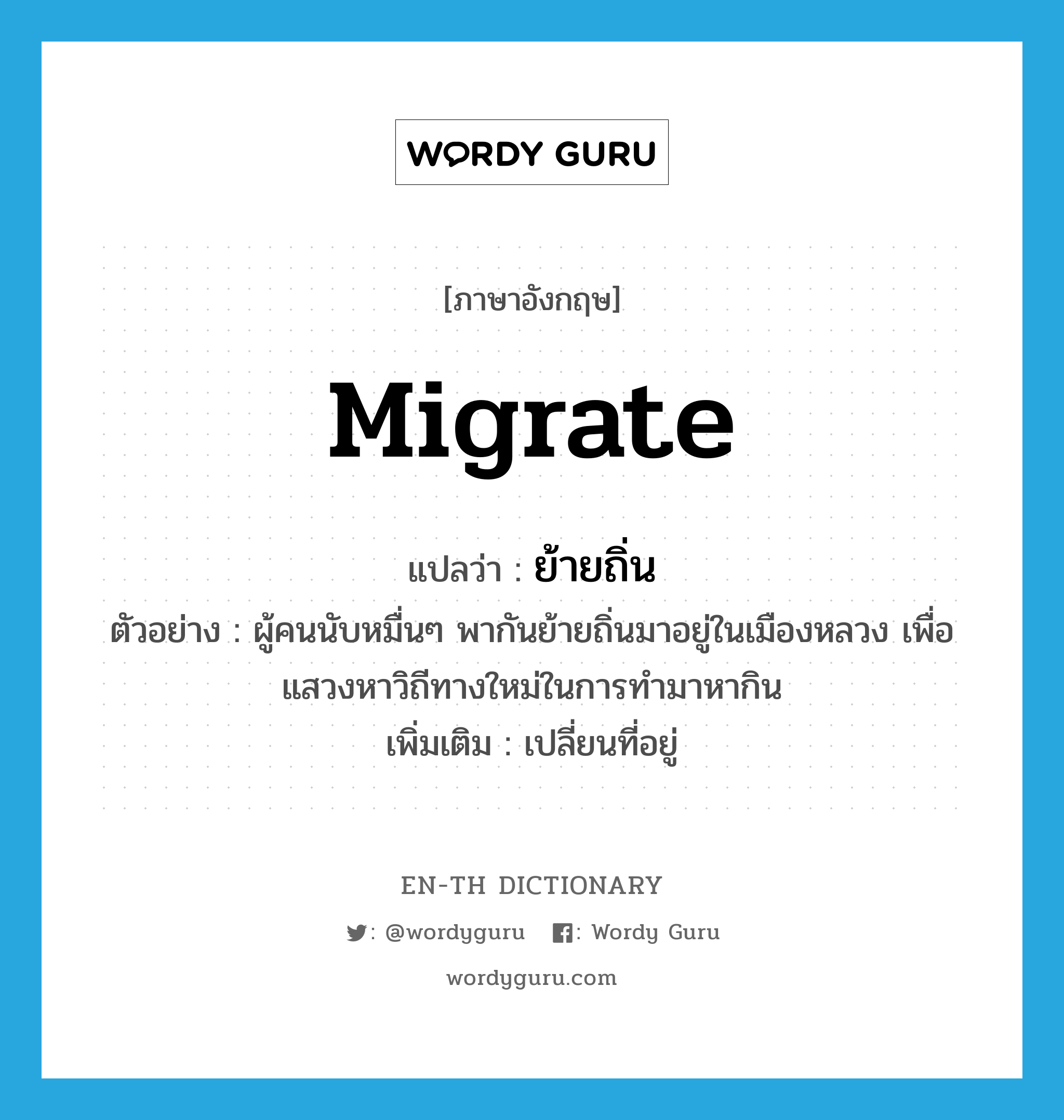 migrate แปลว่า?, คำศัพท์ภาษาอังกฤษ migrate แปลว่า ย้ายถิ่น ประเภท V ตัวอย่าง ผู้คนนับหมื่นๆ พากันย้ายถิ่นมาอยู่ในเมืองหลวง เพื่อแสวงหาวิถีทางใหม่ในการทำมาหากิน เพิ่มเติม เปลี่ยนที่อยู่ หมวด V