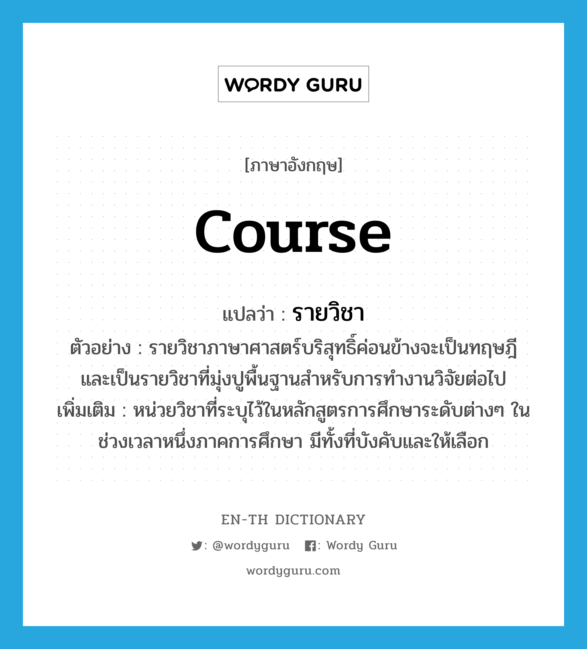 course แปลว่า?, คำศัพท์ภาษาอังกฤษ course แปลว่า รายวิชา ประเภท N ตัวอย่าง รายวิชาภาษาศาสตร์บริสุทธิ์ค่อนข้างจะเป็นทฤษฎี และเป็นรายวิชาที่มุ่งปูพื้นฐานสำหรับการทำงานวิจัยต่อไป เพิ่มเติม หน่วยวิชาที่ระบุไว้ในหลักสูตรการศึกษาระดับต่างๆ ในช่วงเวลาหนึ่งภาคการศึกษา มีทั้งที่บังคับและให้เลือก หมวด N