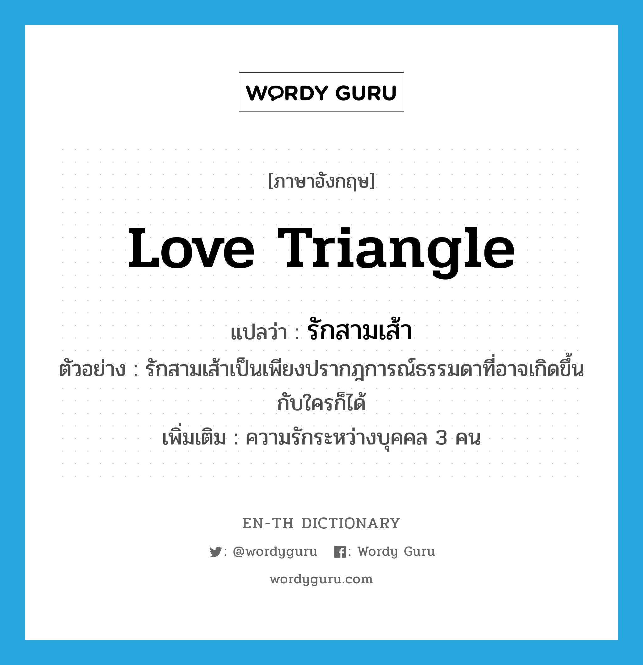 love triangle แปลว่า?, คำศัพท์ภาษาอังกฤษ love triangle แปลว่า รักสามเส้า ประเภท N ตัวอย่าง รักสามเส้าเป็นเพียงปรากฎการณ์ธรรมดาที่อาจเกิดขึ้นกับใครก็ได้ เพิ่มเติม ความรักระหว่างบุคคล 3 คน หมวด N