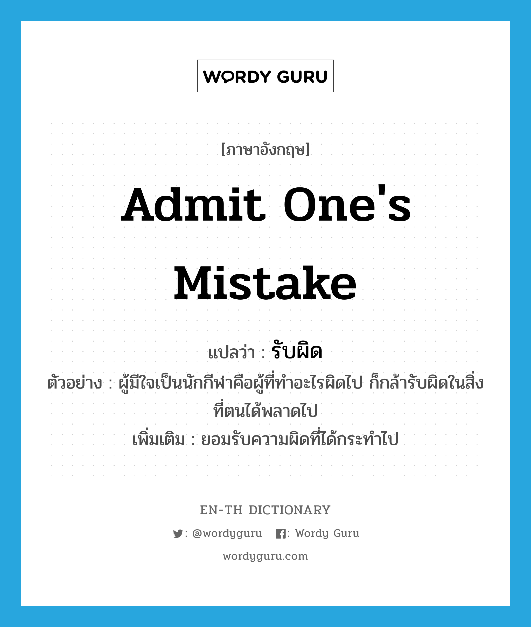 admit one&#39;s mistake แปลว่า?, คำศัพท์ภาษาอังกฤษ admit one&#39;s mistake แปลว่า รับผิด ประเภท V ตัวอย่าง ผู้มีใจเป็นนักกีฬาคือผู้ที่ทำอะไรผิดไป ก็กล้ารับผิดในสิ่งที่ตนได้พลาดไป เพิ่มเติม ยอมรับความผิดที่ได้กระทำไป หมวด V