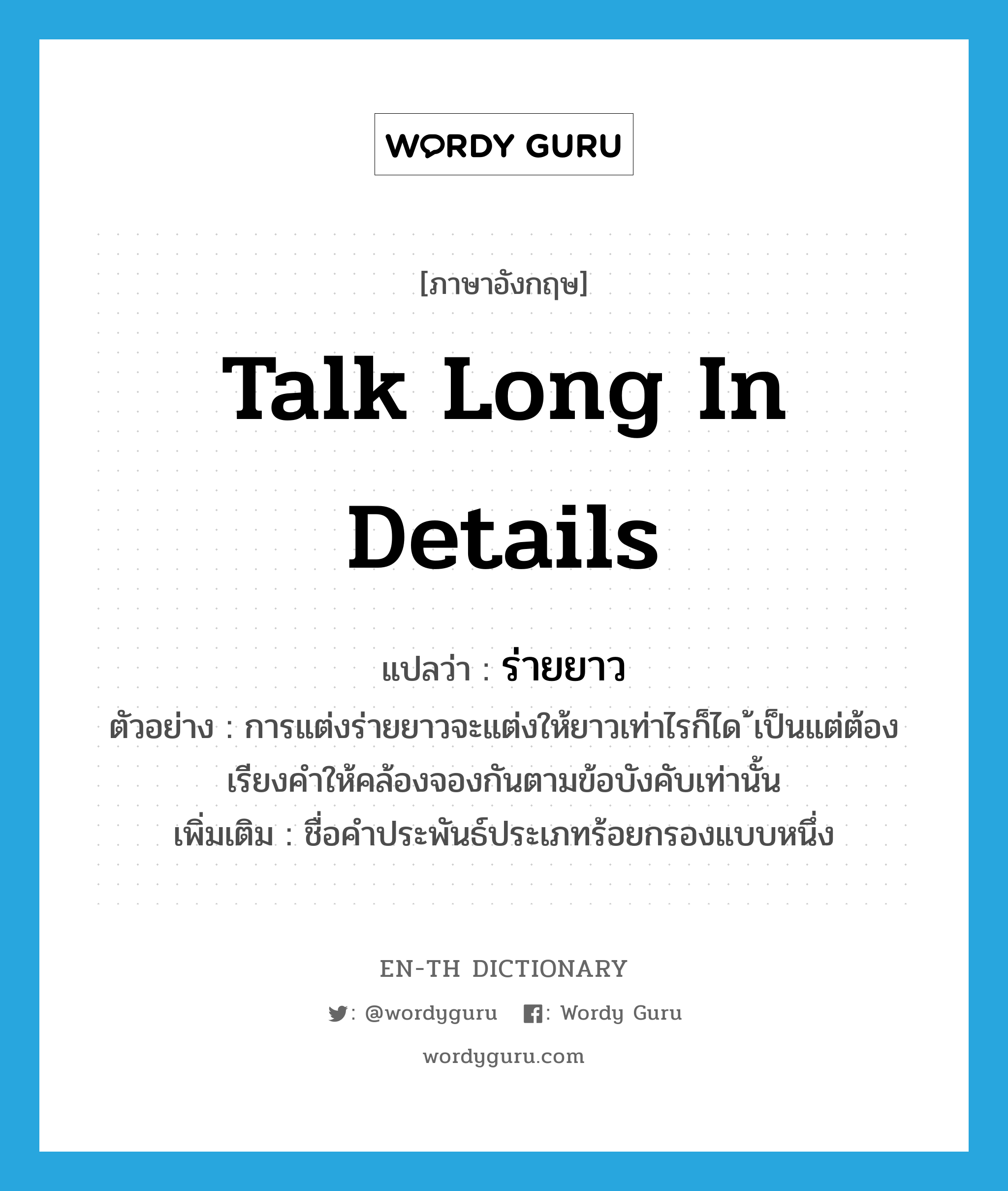 talk long in details แปลว่า?, คำศัพท์ภาษาอังกฤษ talk long in details แปลว่า ร่ายยาว ประเภท N ตัวอย่าง การแต่งร่ายยาวจะแต่งให้ยาวเท่าไรก็ได ้เป็นแต่ต้องเรียงคำให้คล้องจองกันตามข้อบังคับเท่านั้น เพิ่มเติม ชื่อคำประพันธ์ประเภทร้อยกรองแบบหนึ่ง หมวด N