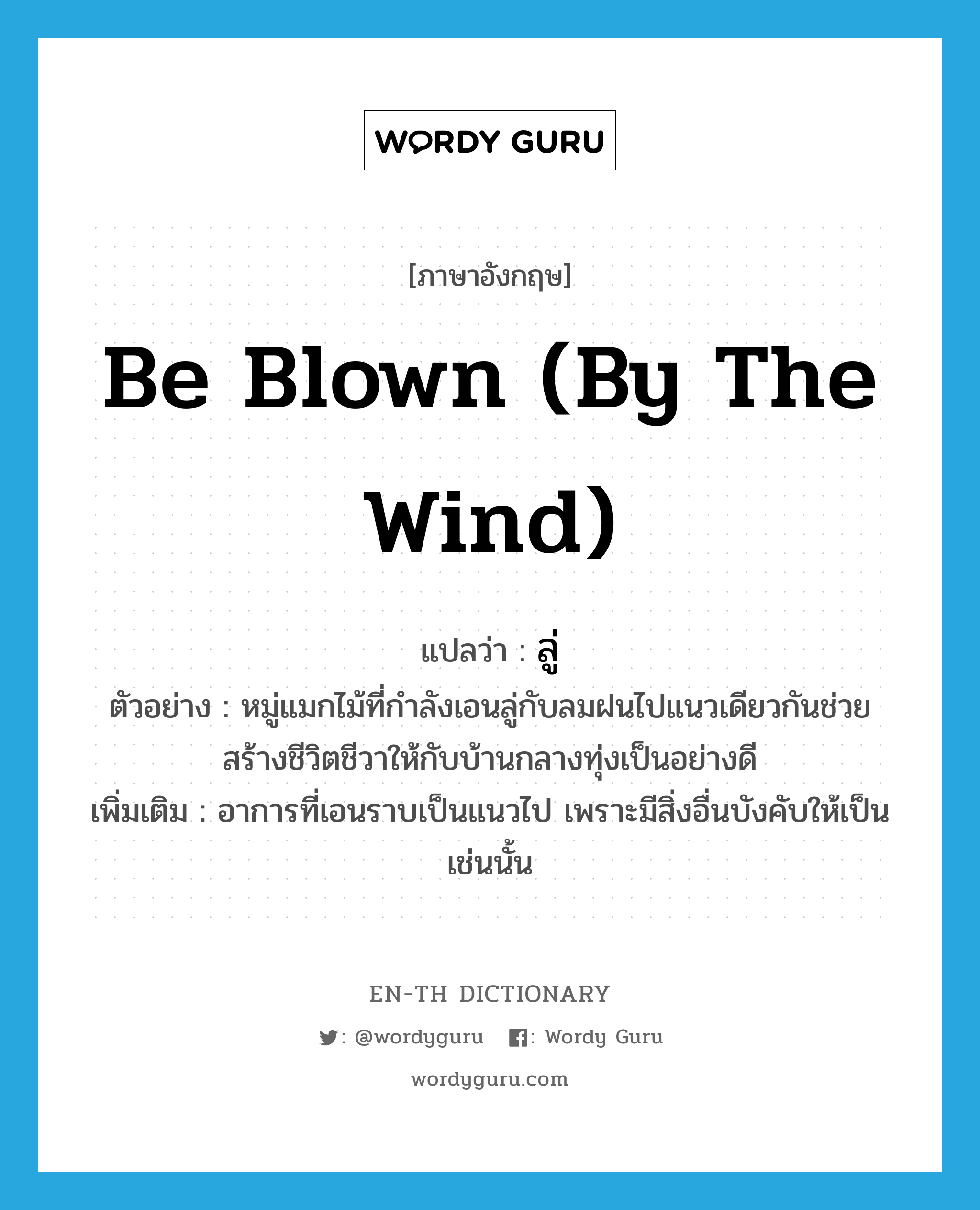 be blown (by the wind) แปลว่า?, คำศัพท์ภาษาอังกฤษ be blown (by the wind) แปลว่า ลู่ ประเภท V ตัวอย่าง หมู่แมกไม้ที่กำลังเอนลู่กับลมฝนไปแนวเดียวกันช่วยสร้างชีวิตชีวาให้กับบ้านกลางทุ่งเป็นอย่างดี เพิ่มเติม อาการที่เอนราบเป็นแนวไป เพราะมีสิ่งอื่นบังคับให้เป็นเช่นนั้น หมวด V