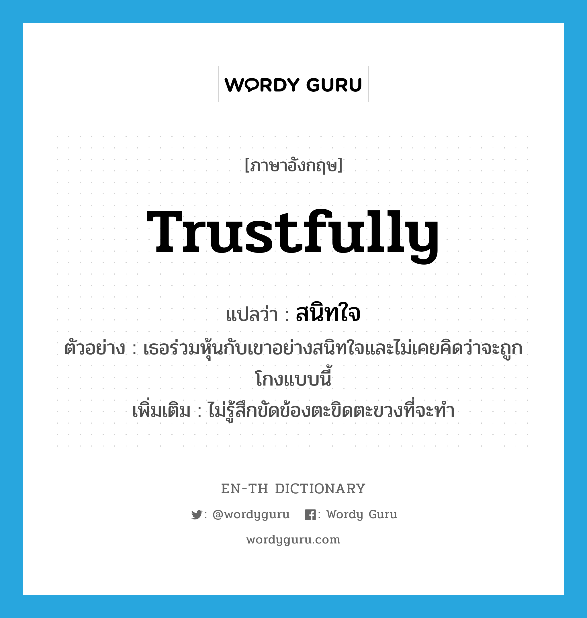 trustfully แปลว่า?, คำศัพท์ภาษาอังกฤษ trustfully แปลว่า สนิทใจ ประเภท ADV ตัวอย่าง เธอร่วมหุ้นกับเขาอย่างสนิทใจและไม่เคยคิดว่าจะถูกโกงแบบนี้ เพิ่มเติม ไม่รู้สึกขัดข้องตะขิดตะขวงที่จะทำ หมวด ADV