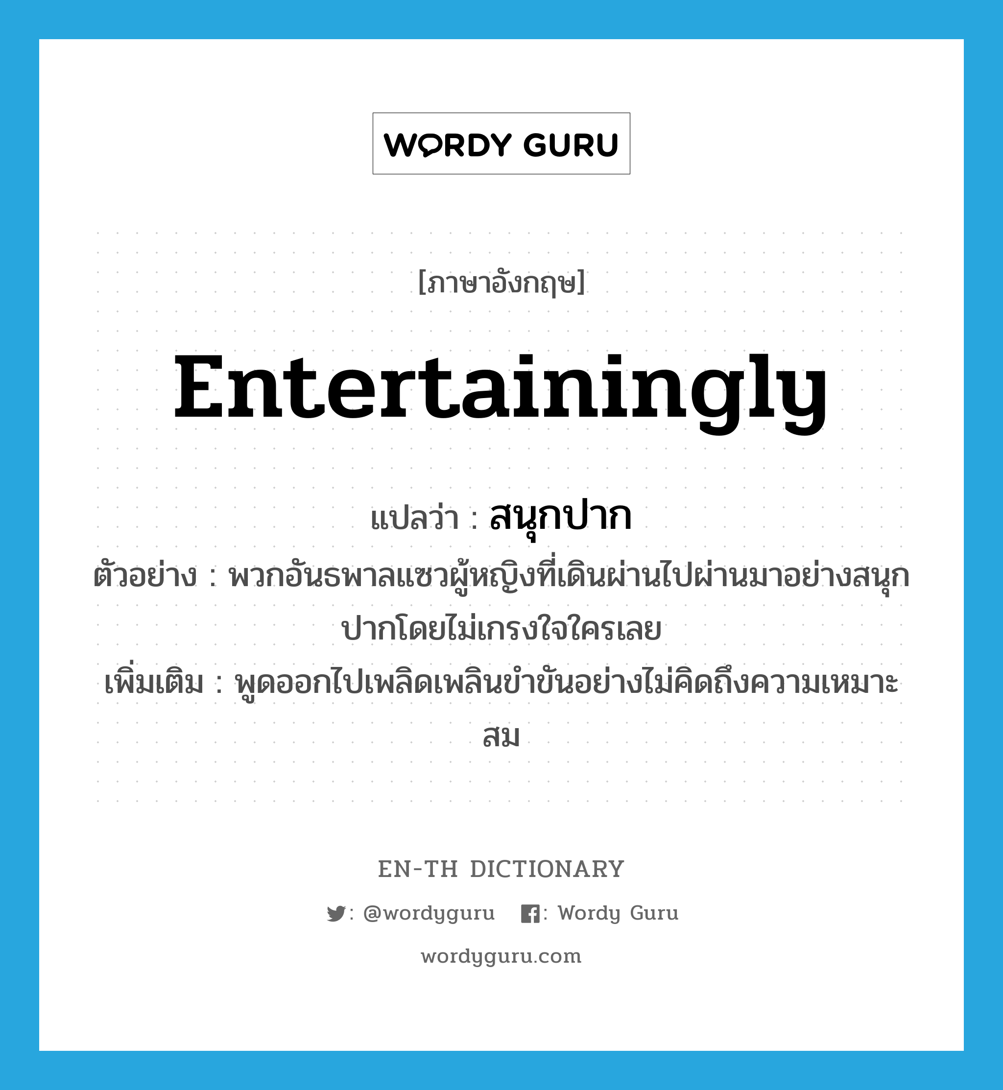 entertainingly แปลว่า?, คำศัพท์ภาษาอังกฤษ entertainingly แปลว่า สนุกปาก ประเภท ADV ตัวอย่าง พวกอันธพาลแซวผู้หญิงที่เดินผ่านไปผ่านมาอย่างสนุกปากโดยไม่เกรงใจใครเลย เพิ่มเติม พูดออกไปเพลิดเพลินขำขันอย่างไม่คิดถึงความเหมาะสม หมวด ADV