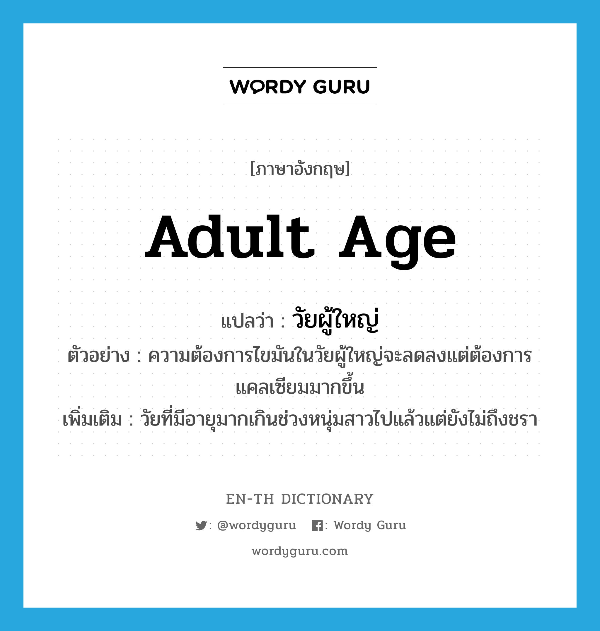 adult age แปลว่า?, คำศัพท์ภาษาอังกฤษ adult age แปลว่า วัยผู้ใหญ่ ประเภท N ตัวอย่าง ความต้องการไขมันในวัยผู้ใหญ่จะลดลงแต่ต้องการแคลเซียมมากขึ้น เพิ่มเติม วัยที่มีอายุมากเกินช่วงหนุ่มสาวไปแล้วแต่ยังไม่ถึงชรา หมวด N