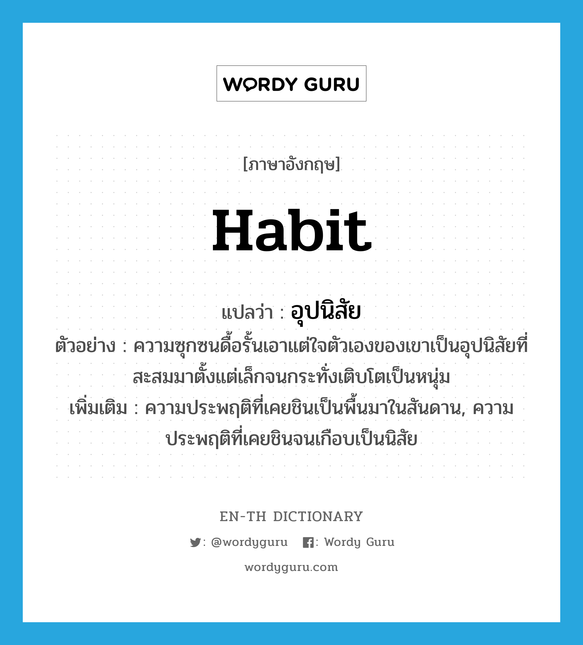 habit แปลว่า?, คำศัพท์ภาษาอังกฤษ habit แปลว่า อุปนิสัย ประเภท N ตัวอย่าง ความซุกซนดื้อรั้นเอาแต่ใจตัวเองของเขาเป็นอุปนิสัยที่สะสมมาตั้งแต่เล็กจนกระทั่งเติบโตเป็นหนุ่ม เพิ่มเติม ความประพฤติที่เคยชินเป็นพื้นมาในสันดาน, ความประพฤติที่เคยชินจนเกือบเป็นนิสัย หมวด N