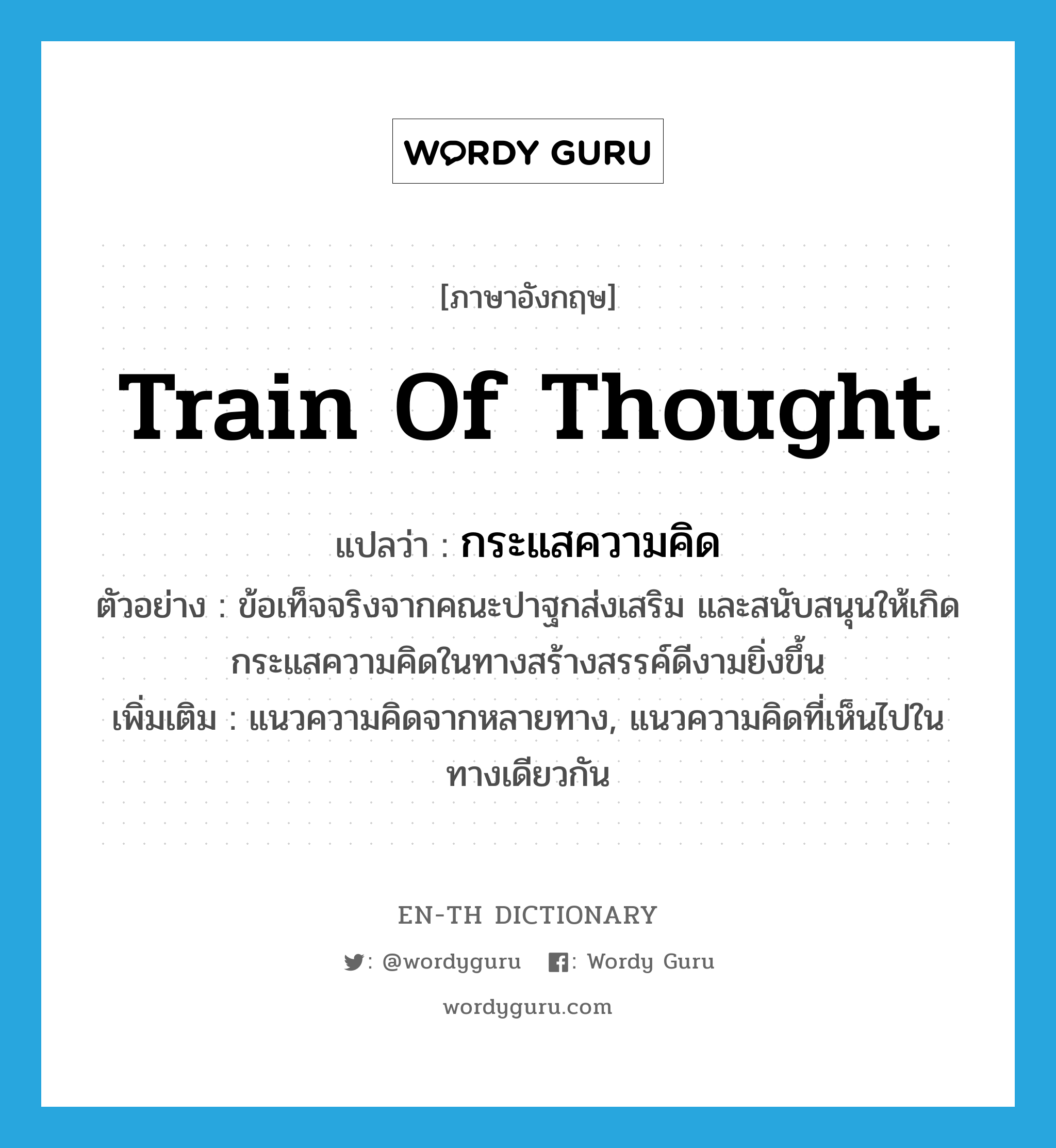 train of thought แปลว่า?, คำศัพท์ภาษาอังกฤษ train of thought แปลว่า กระแสความคิด ประเภท N ตัวอย่าง ข้อเท็จจริงจากคณะปาฐกส่งเสริม และสนับสนุนให้เกิดกระแสความคิดในทางสร้างสรรค์ดีงามยิ่งขึ้น เพิ่มเติม แนวความคิดจากหลายทาง, แนวความคิดที่เห็นไปในทางเดียวกัน หมวด N