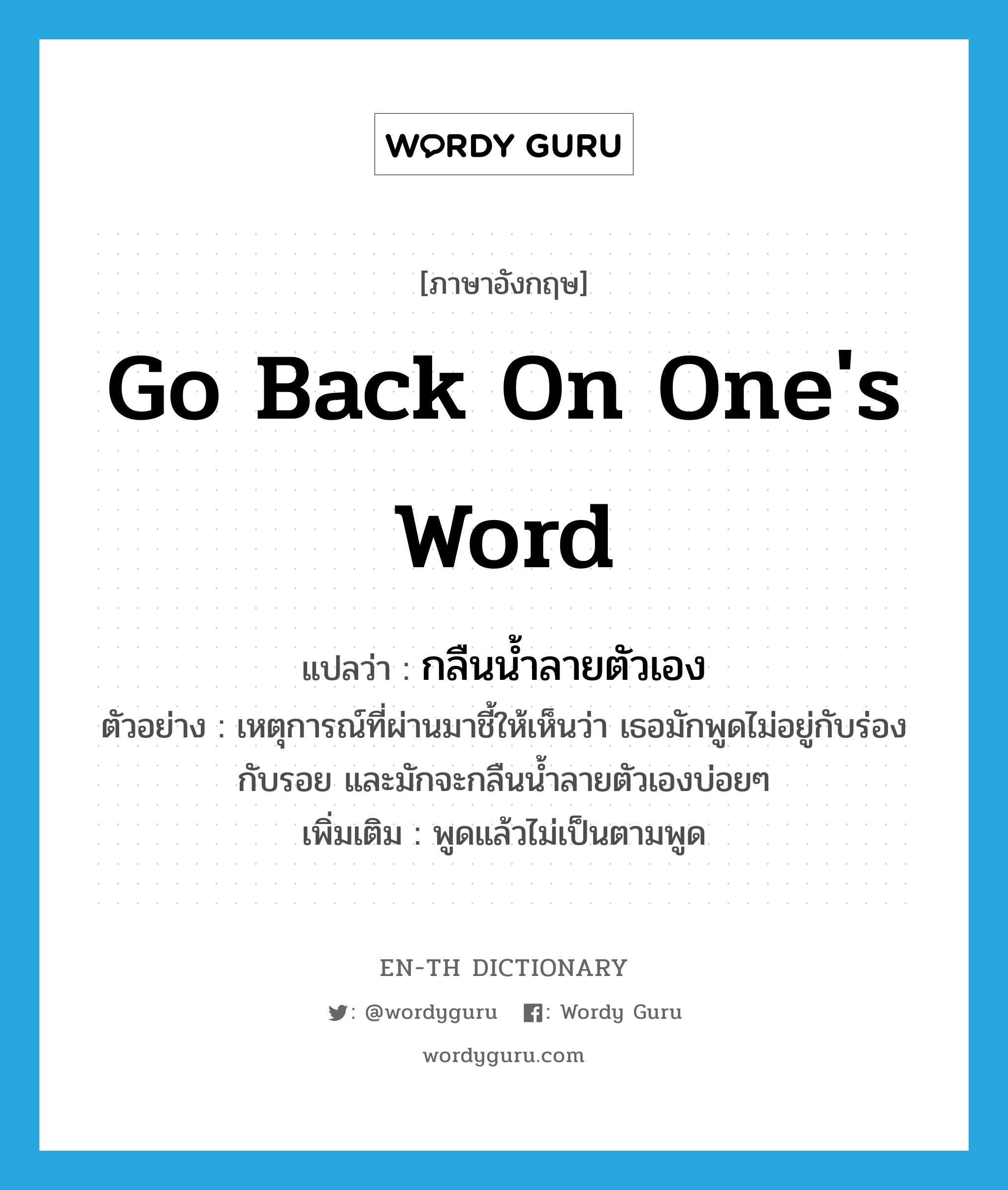 go back on one&#39;s word แปลว่า?, คำศัพท์ภาษาอังกฤษ go back on one&#39;s word แปลว่า กลืนน้ำลายตัวเอง ประเภท V ตัวอย่าง เหตุการณ์ที่ผ่านมาชี้ให้เห็นว่า เธอมักพูดไม่อยู่กับร่องกับรอย และมักจะกลืนน้ำลายตัวเองบ่อยๆ เพิ่มเติม พูดแล้วไม่เป็นตามพูด หมวด V