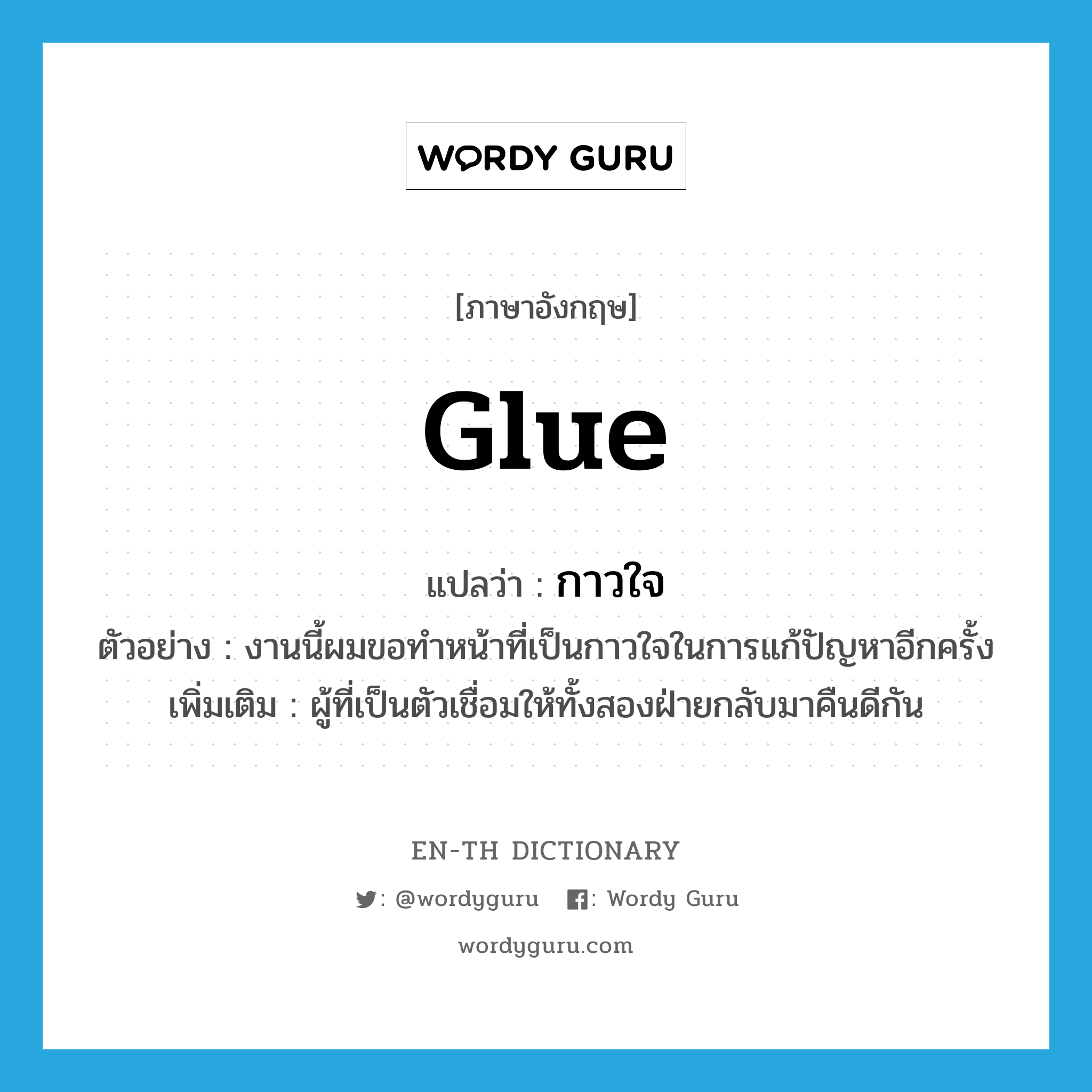 glue แปลว่า?, คำศัพท์ภาษาอังกฤษ glue แปลว่า กาวใจ ประเภท N ตัวอย่าง งานนี้ผมขอทำหน้าที่เป็นกาวใจในการแก้ปัญหาอีกครั้ง เพิ่มเติม ผู้ที่เป็นตัวเชื่อมให้ทั้งสองฝ่ายกลับมาคืนดีกัน หมวด N