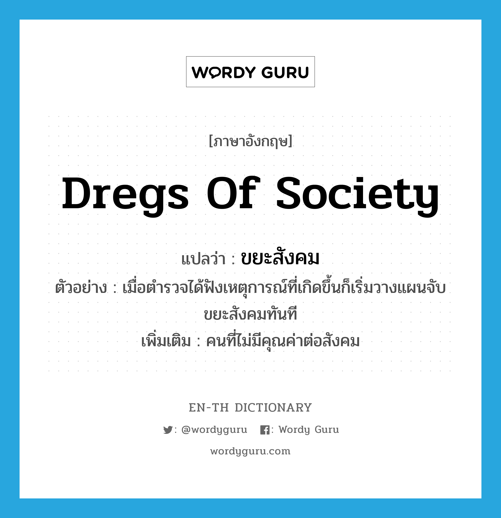 dregs of society แปลว่า?, คำศัพท์ภาษาอังกฤษ dregs of society แปลว่า ขยะสังคม ประเภท N ตัวอย่าง เมื่อตำรวจได้ฟังเหตุการณ์ที่เกิดขึ้นก็เริ่มวางแผนจับขยะสังคมทันที เพิ่มเติม คนที่ไม่มีคุณค่าต่อสังคม หมวด N