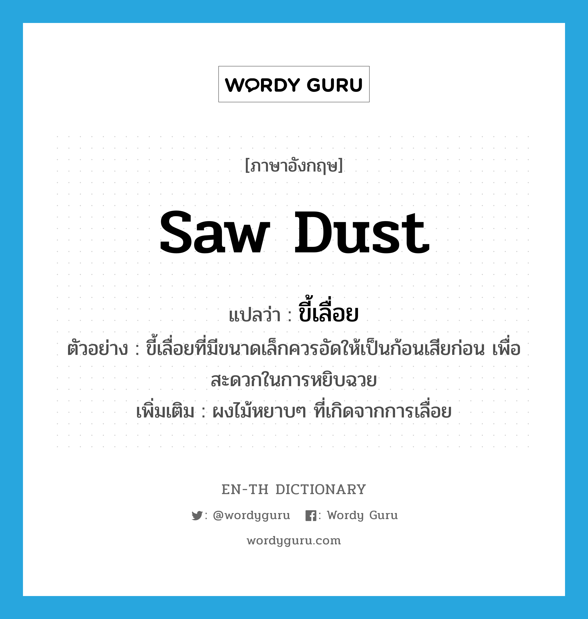 saw dust แปลว่า?, คำศัพท์ภาษาอังกฤษ saw dust แปลว่า ขี้เลื่อย ประเภท N ตัวอย่าง ขี้เลื่อยที่มีขนาดเล็กควรอัดให้เป็นก้อนเสียก่อน เพื่อสะดวกในการหยิบฉวย เพิ่มเติม ผงไม้หยาบๆ ที่เกิดจากการเลื่อย หมวด N