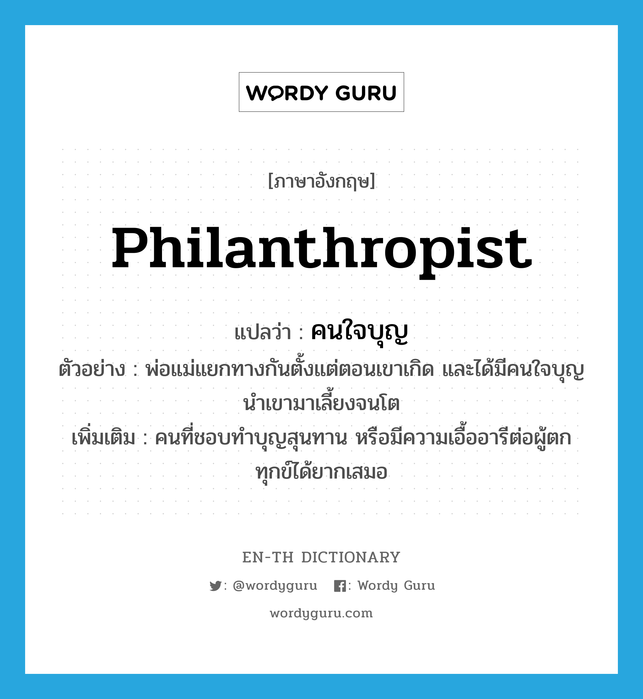 philanthropist แปลว่า?, คำศัพท์ภาษาอังกฤษ philanthropist แปลว่า คนใจบุญ ประเภท N ตัวอย่าง พ่อแม่แยกทางกันตั้งแต่ตอนเขาเกิด และได้มีคนใจบุญนำเขามาเลี้ยงจนโต เพิ่มเติม คนที่ชอบทำบุญสุนทาน หรือมีความเอื้ออารีต่อผู้ตกทุกข์ได้ยากเสมอ หมวด N