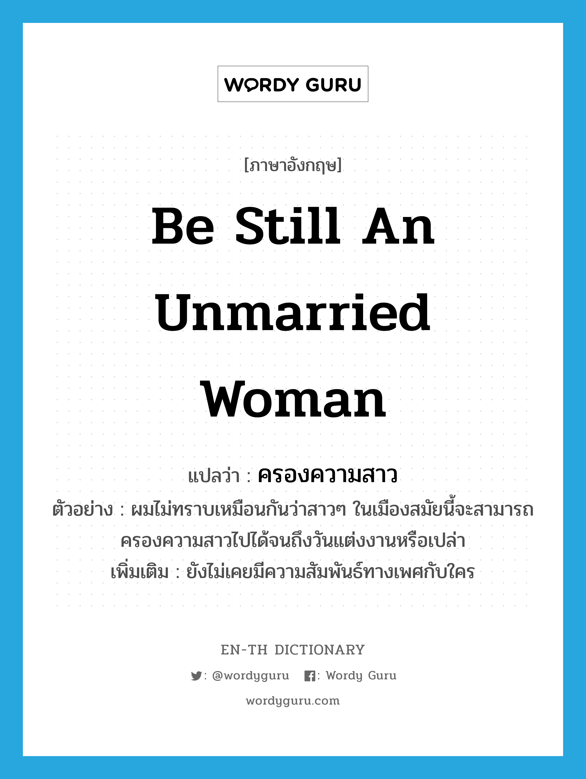 be still an unmarried woman แปลว่า?, คำศัพท์ภาษาอังกฤษ be still an unmarried woman แปลว่า ครองความสาว ประเภท V ตัวอย่าง ผมไม่ทราบเหมือนกันว่าสาวๆ ในเมืองสมัยนี้จะสามารถครองความสาวไปได้จนถึงวันแต่งงานหรือเปล่า เพิ่มเติม ยังไม่เคยมีความสัมพันธ์ทางเพศกับใคร หมวด V