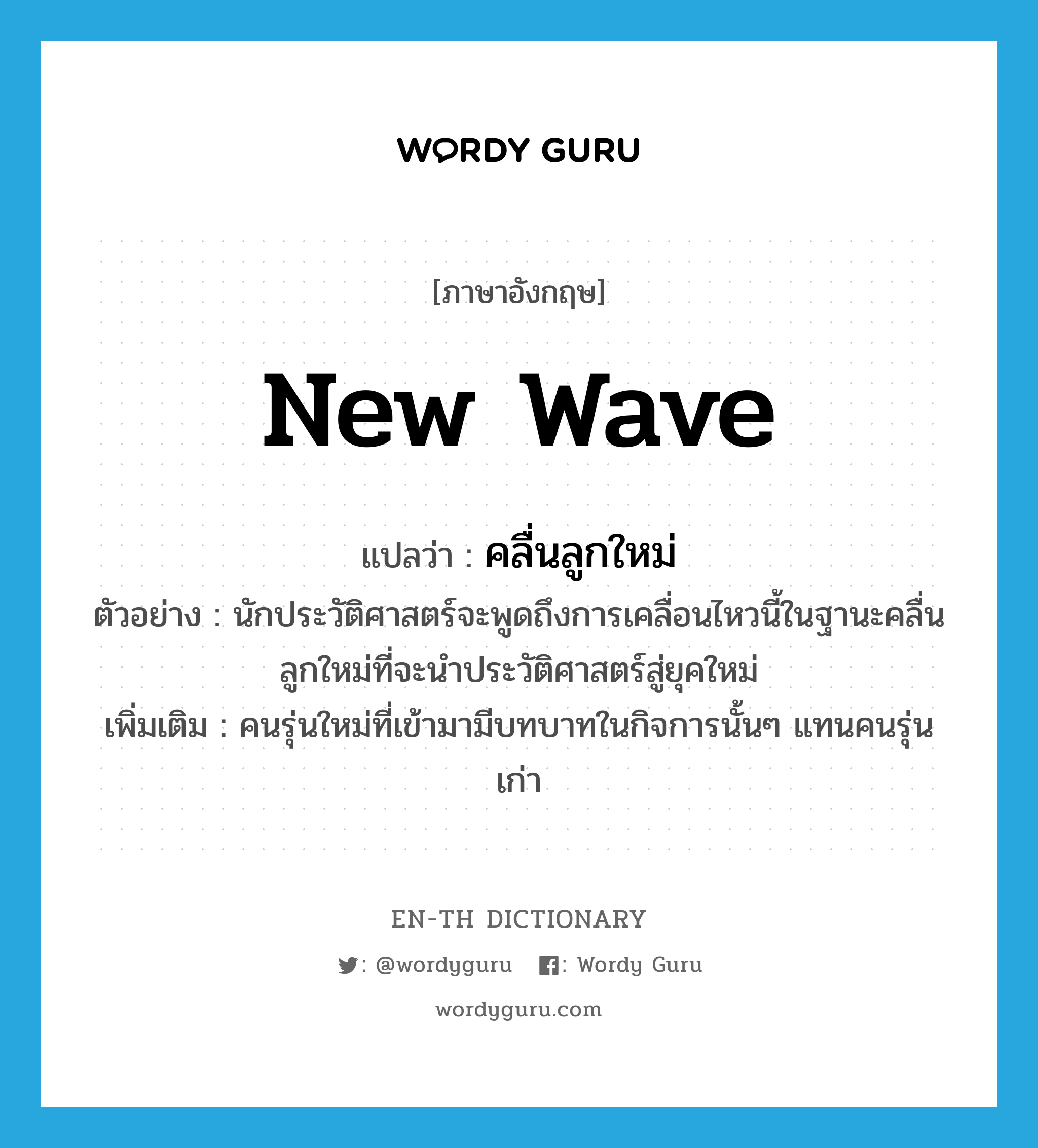 new wave แปลว่า?, คำศัพท์ภาษาอังกฤษ new wave แปลว่า คลื่นลูกใหม่ ประเภท N ตัวอย่าง นักประวัติศาสตร์จะพูดถึงการเคลื่อนไหวนี้ในฐานะคลื่นลูกใหม่ที่จะนำประวัติศาสตร์สู่ยุคใหม่ เพิ่มเติม คนรุ่นใหม่ที่เข้ามามีบทบาทในกิจการนั้นๆ แทนคนรุ่นเก่า หมวด N