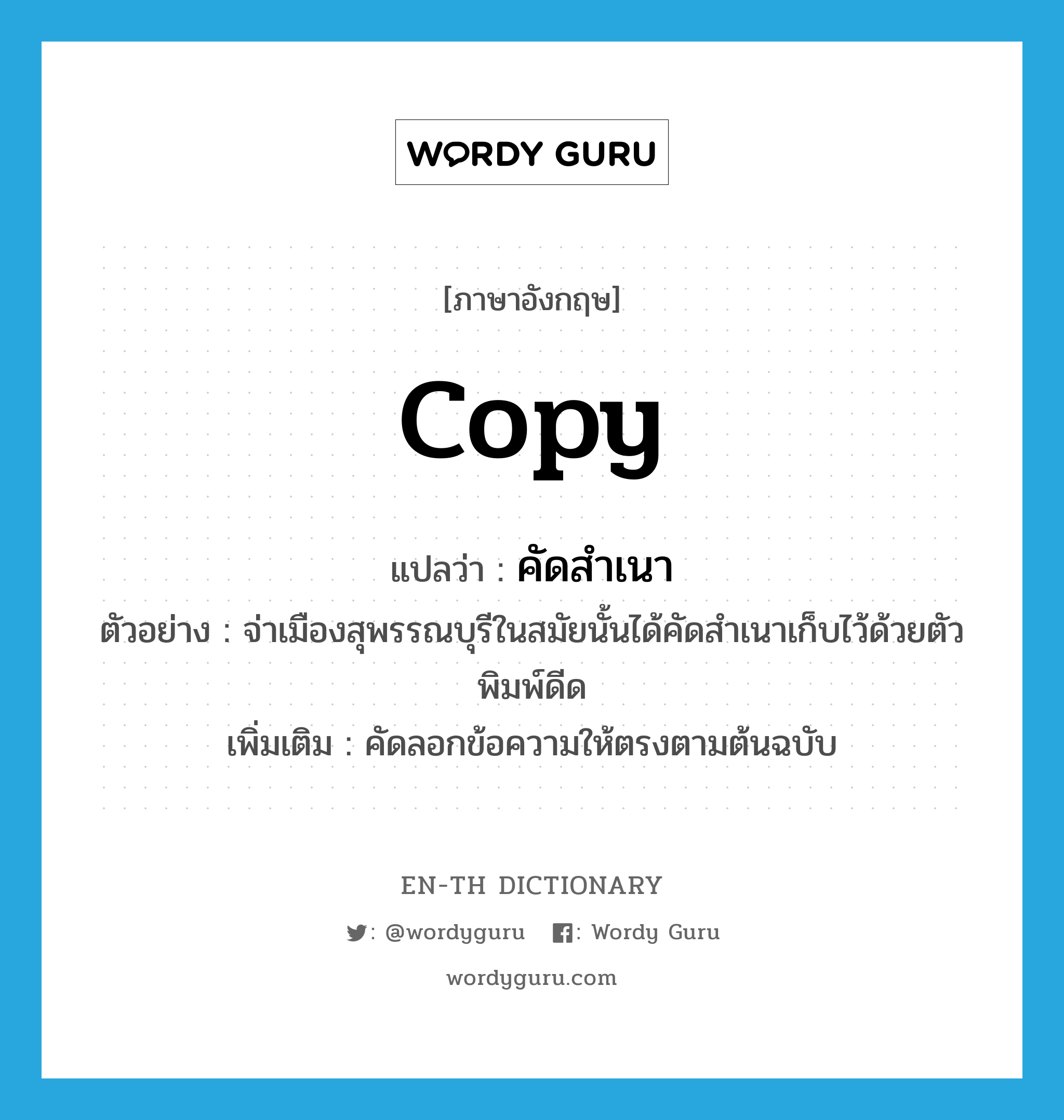 copy แปลว่า?, คำศัพท์ภาษาอังกฤษ copy แปลว่า คัดสำเนา ประเภท V ตัวอย่าง จ่าเมืองสุพรรณบุรีในสมัยนั้นได้คัดสำเนาเก็บไว้ด้วยตัวพิมพ์ดีด เพิ่มเติม คัดลอกข้อความให้ตรงตามต้นฉบับ หมวด V