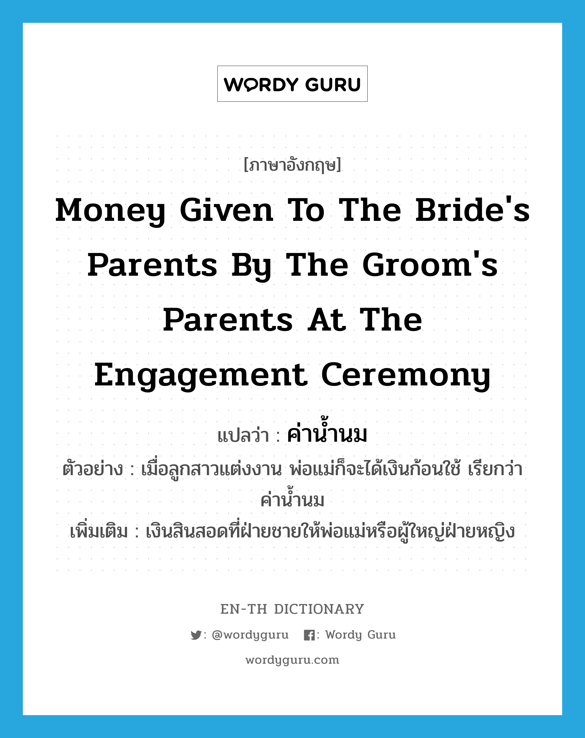 money given to the bride&#39;s parents by the groom&#39;s parents at the engagement ceremony แปลว่า?, คำศัพท์ภาษาอังกฤษ money given to the bride&#39;s parents by the groom&#39;s parents at the engagement ceremony แปลว่า ค่าน้ำนม ประเภท N ตัวอย่าง เมื่อลูกสาวแต่งงาน พ่อแม่ก็จะได้เงินก้อนใช้ เรียกว่า ค่าน้ำนม เพิ่มเติม เงินสินสอดที่ฝ่ายชายให้พ่อแม่หรือผู้ใหญ่ฝ่ายหญิง หมวด N