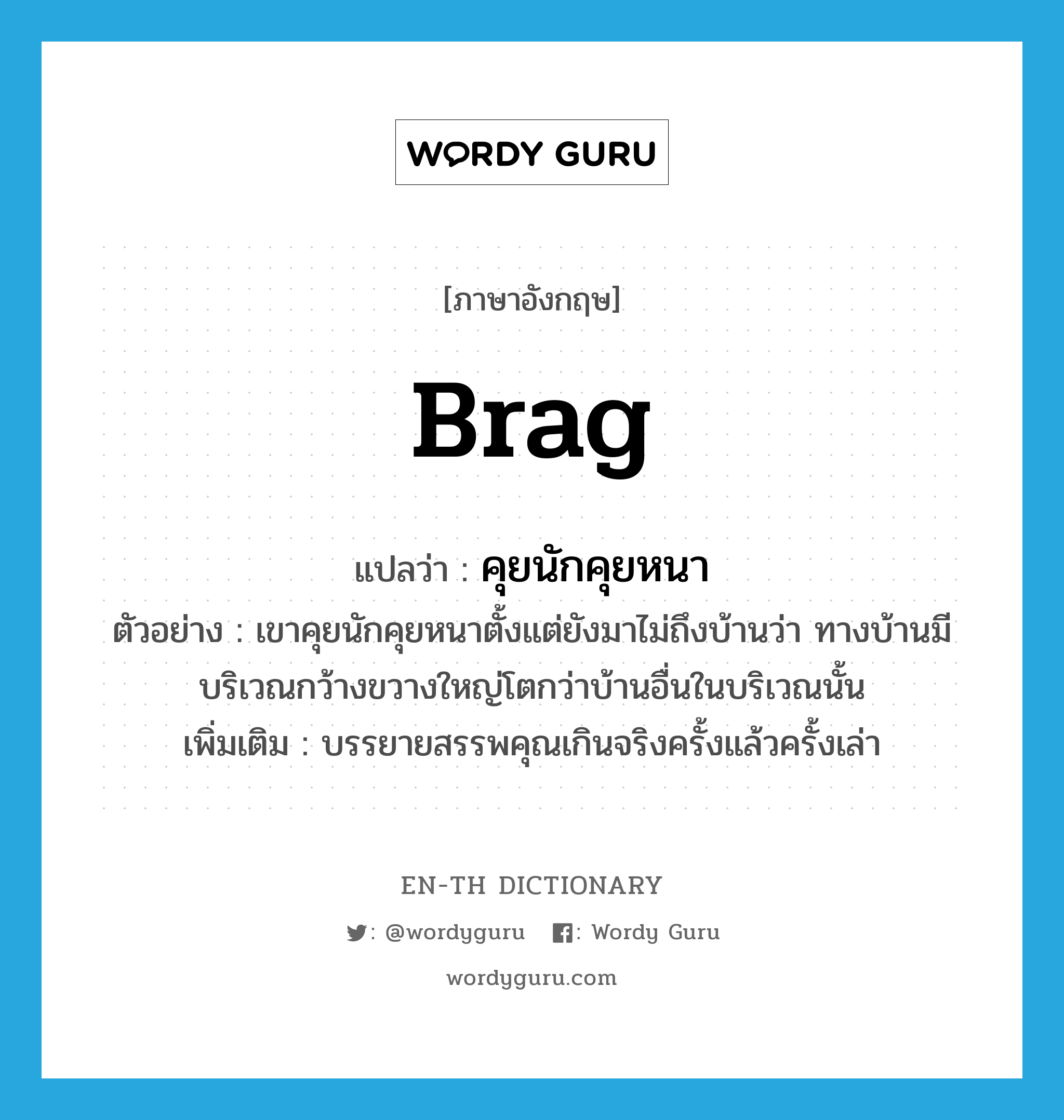 คุยนักคุยหนา ภาษาอังกฤษ?, คำศัพท์ภาษาอังกฤษ คุยนักคุยหนา แปลว่า brag ประเภท V ตัวอย่าง เขาคุยนักคุยหนาตั้งแต่ยังมาไม่ถึงบ้านว่า ทางบ้านมีบริเวณกว้างขวางใหญ่โตกว่าบ้านอื่นในบริเวณนั้น เพิ่มเติม บรรยายสรรพคุณเกินจริงครั้งแล้วครั้งเล่า หมวด V