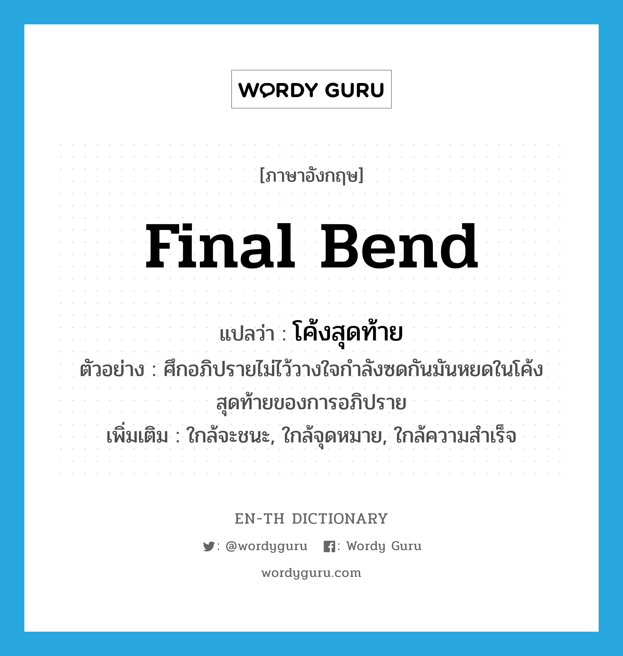 final bend แปลว่า?, คำศัพท์ภาษาอังกฤษ final bend แปลว่า โค้งสุดท้าย ประเภท N ตัวอย่าง ศึกอภิปรายไม่ไว้วางใจกำลังซดกันมันหยดในโค้งสุดท้ายของการอภิปราย เพิ่มเติม ใกล้จะชนะ, ใกล้จุดหมาย, ใกล้ความสำเร็จ หมวด N