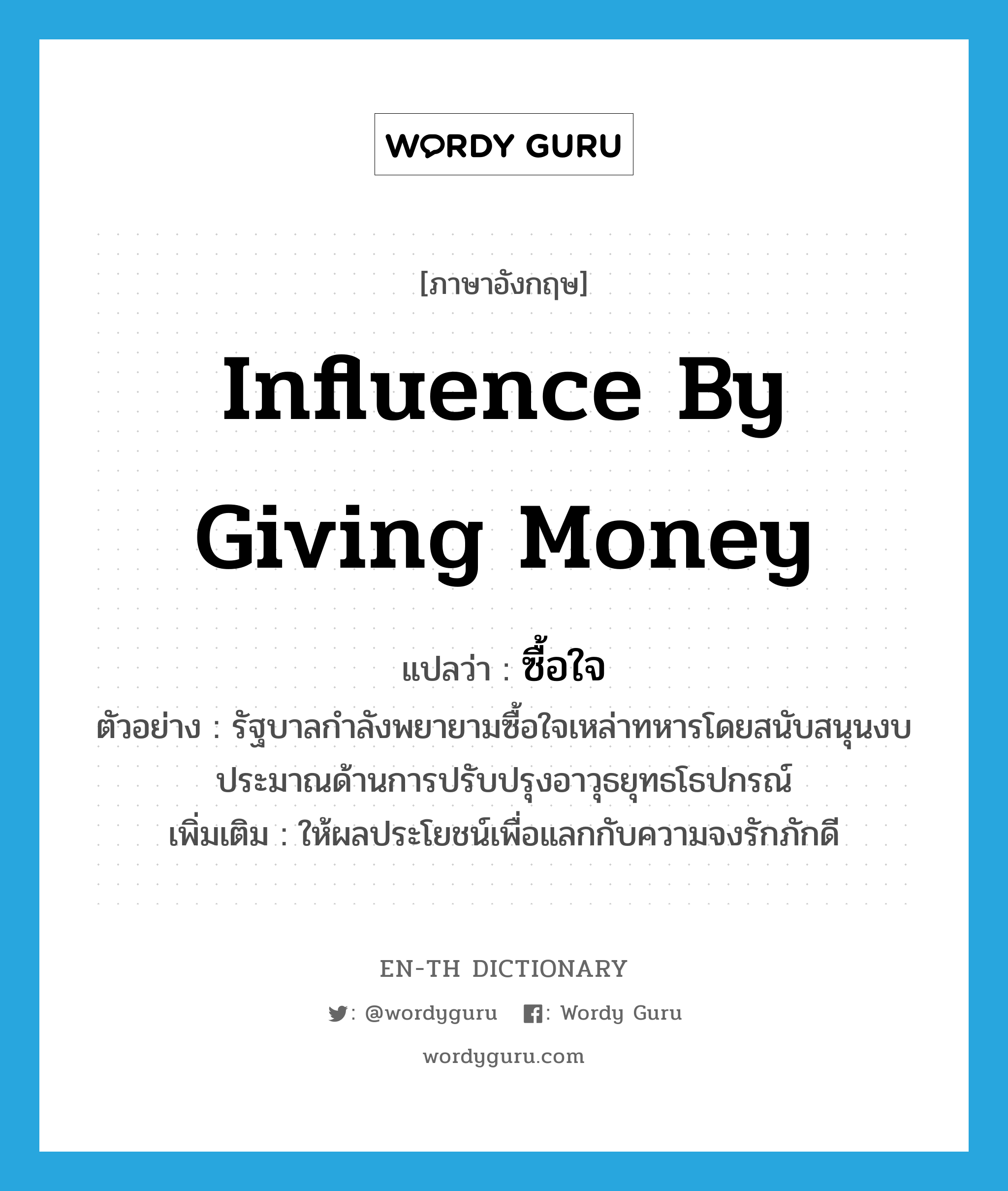 influence by giving money แปลว่า?, คำศัพท์ภาษาอังกฤษ influence by giving money แปลว่า ซื้อใจ ประเภท V ตัวอย่าง รัฐบาลกำลังพยายามซื้อใจเหล่าทหารโดยสนับสนุนงบประมาณด้านการปรับปรุงอาวุธยุทธโธปกรณ์ เพิ่มเติม ให้ผลประโยชน์เพื่อแลกกับความจงรักภักดี หมวด V